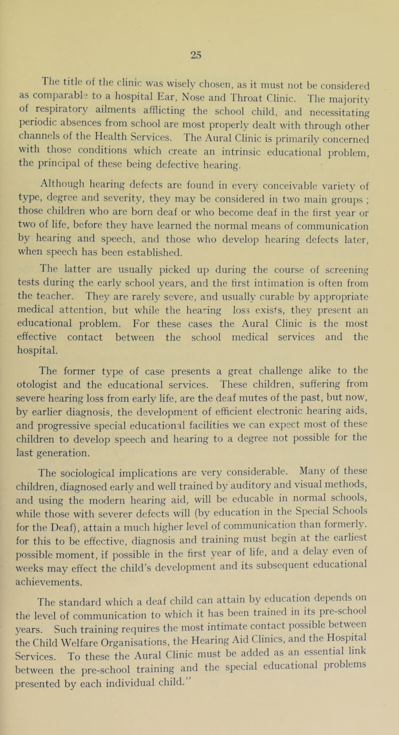 Tlie title of the clinic was wisely chosen, as it must not be considered as comparable to a hospital Kar, Nose and Ihroat Clinic. I he majority of respirator}^ ailments afflicting the school child, and necessitating periodic absences from school are most properly dealt with through other channels of the Health Services. The Aural Clinic is primarily concerned with those conditions which create an intrinsic educational problem, the principal of these being defective hearing. Although hearing defects are found in every conceivable variety of type, degree and severity, they may be considered in two main groups ; those children who are born deaf or who become deaf in the first year or two of life, before they have learned the normal means of communication by hearing and speech, and those who develop hearing defects later, when speech has been established. The latter arc usually picked up during the course of screening tests during the early school years, and the first intimation is often from the teacher. They are rarely severe, and usually curable by appropriate medical attention, but while the heanng loss exists, they present an educational problem. For these cases the Aural Clinic is the most effective contact between the school medical services and the hospital. The former type of case presents a great challenge alike to the otologist and the educational services. These children, suffering from severe hearing loss from early life, are the deaf mutes of the past, but now, by earlier diagnosis, the development of efficient electronic hearing aids, and progressive special educational facilities we can expect most of these children to develop speech and hearing to a degree not possible for the last generation. The sociological implications are very considerable. Many of these children, diagnosed early and well trained by auditory and visual methods, and using the modern hearing aid, will be educable in normal schools, while those with severer defects will (by education in the Special Schools for the Deaf), attain a much higher level of communication than formerly, for this to be effective, diagnosis and training must begin at the earliest possible moment, if possible in the first 3^ear of life, and a delay even of weeks may effect the child’s development and its subsequent educational achievements. The standard which a deaf child can attain by education depends on the level of communication to which it has been trained in its pre-school years. Such training requires the most intimate contact possible between the Child Welfare Organisations, the Hearing Aid Clinics, and the Hospital Services. To these the Aural Clinic must be added as an essential link between the pre-school training and the special educational problems presented by each individual child.