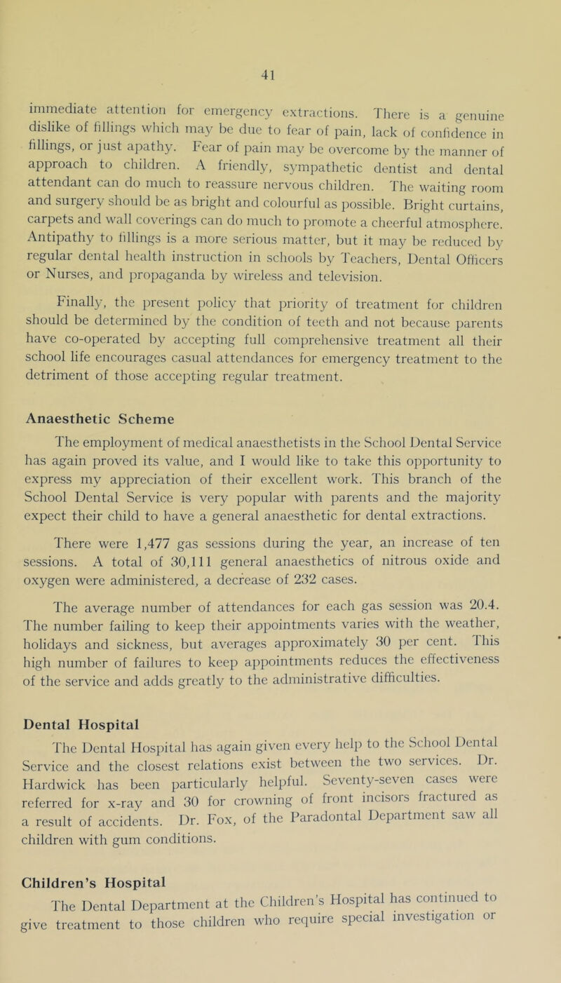 immediate attention for emergency extractions. Tliere is a genuine dislike of fillings which may be due to fear of pain, lack of coniidence in fillings, or just apathy, bear of pain may be overcome by the manner of approach to children. A friendly, sympathetic dentist and dental attendant can do much to reassure nervous children. 1 he waiting room and surgery should be as bright and colourful as possible. Bright curtains, carpets and wall coverings can do much to promote a cheerful atmosphere. Antipathy to fillings is a more serious matter, but it may be reduced by- regular dental health instruction in schools by Teachers, Dental Officers or Nurses, and jiropaganda by wireless and television. Finally, the present policy that priority of treatment for children should be determined by the condition of teeth and not because parents have co-operated by accepting full comprehensive treatment all their school life encourages casual attendances for emergency treatment to the detriment of those accepting regular treatment. Anaesthetic Scheme The employment of medical anaesthetists in the School Dental Service has again proved its value, and I would like to take this opportunity to express my appreciation of their excellent work. This branch of the School Dental Service is very popular with parents and the majority expect their child to have a general anaesthetic for dental extractions. d'here were 1,477 gas sessions during the year, an increase of ten sessions. A total of 30,111 general anaesthetics of nitrous oxide and oxygen were administered, a decrease of 232 cases. The average number of attendances for each gas session was 20.4. The number failing to keep their appointments varies with the weather, holidays and sickness, but averages approximately 30 per cent. This high number of failures to keep appointments reduces the effectiveness of the service and adds greatly to the administrative difficulties. Dental Hospital The Dental Hospital has again given every help to the School Dental Service and the closest relations exist between the two services. Dr. Hardwick has been particularly helpful. Seventy-seven cases were referred for x-ray and 30 for crowning of front incisors fractured as a result of accidents. Dr. Fox, of the Baradontal Department saw all children with gum conditions. Children’s Hospital The Dental Department at the Children’s Hospital has continued to give treatment to those children who require special investigation or
