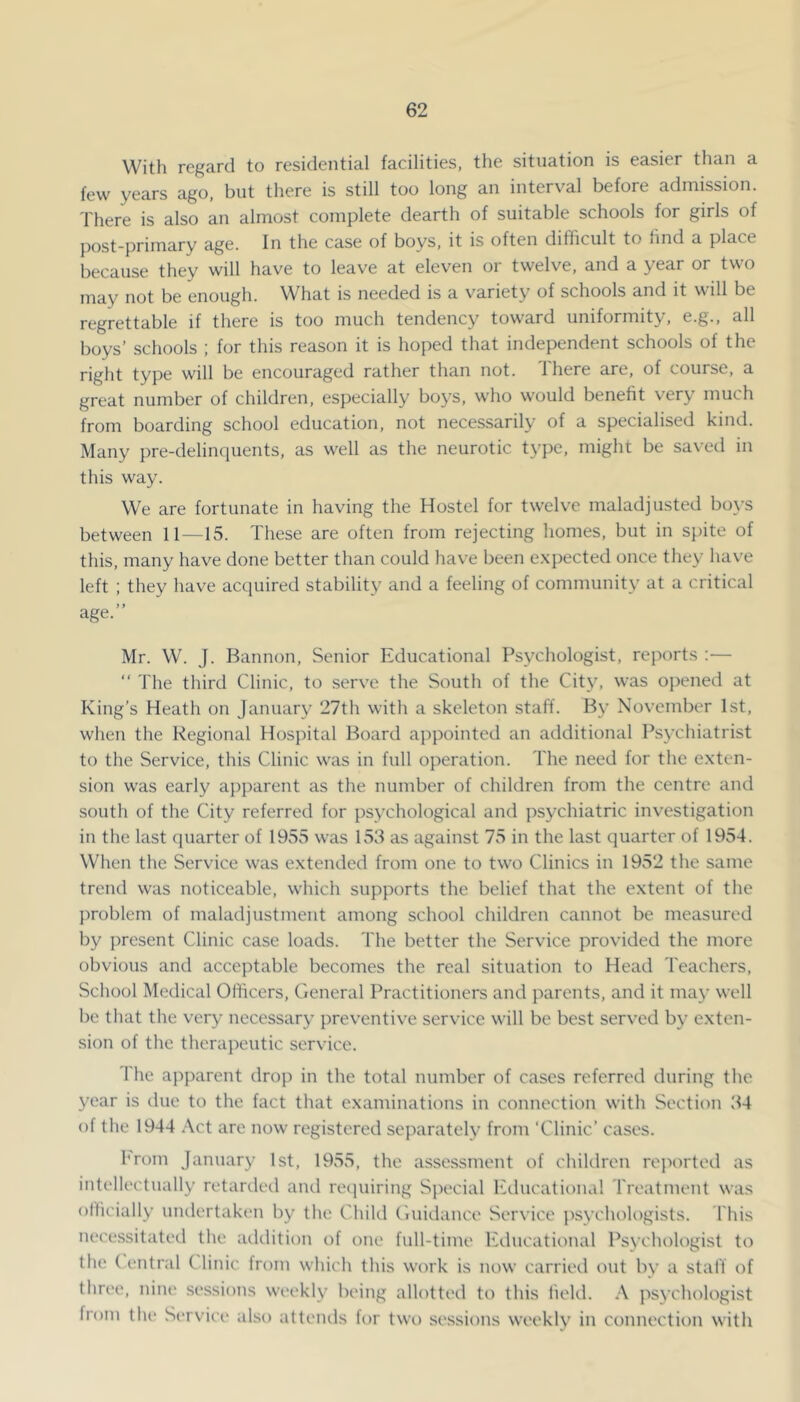 With regard to residential facilities, the situation is easier than a few years ago, but there is still too long an interval before admission. There is also an almost complete dearth of suitable schools for girls of post-primary age. In the case of boys, it is often difficult to hnd a place because they will have to leave at eleven or twelve, and a year or two may not be enough. What is needed is a variety of schools and it will be regrettable if there is too much tendency toward uniformity, e.g., all boys’ schools ; for this reason it is hoped that independent schools of the right type will be encouraged rather than not. Ihere are, of course, a great number of children, especially boys, who would benefit very much from boarding school education, not necessarily of a specialised kind. Many ])re-delinquents, as well as the neurotic type, might be saved in this way. We are fortunate in having the Hostel for twelve maladjusted boys between 11—15. These are often from rejecting homes, but in spite of this, many have done better than could have been e.xpected once they hav'e left : they have acquired stability and a feeling of community at a critical age.” Mr. W. J. Bannon, Senior Educational Psychologist, reports :— “ The third Clinic, to serve the South of the City, was opened at King’s Heath on January 27th with a skeleton staff. By Nov’cmber 1st, when the Regional Hospital Board appointed an additional Psychiatrist to the Service, this Clinic was in full operation. The need for the e.xten- sion was early ajjparent as the number of children from the centre and south of the City referred for psychological and psychiatric investigation in the last cpiarter of 1955 was 153 as against 75 in the last quarter of 1954. When the Service was extended from one to two Clinics in 1952 the same trend was noticeable, which supports the belief that the extent of the jiroblem of maladjustment among school children cannot be measured by present Clinic case loads. The better the Service provided the more obvious and acceptable becomes the real situation to Head Teachers, School Medical Officers, General Practitioners and parents, and it may well bo that the very necessary preventive service will be best served by exten- sion of the therapeutic service. The apparent drop in the total number of cases referred during the year is due to the fact that examinations in connection with Section 34 of the 1944 Act are now registered separately from ‘Clinic’ cases. hroin January 1st, 1955, the assessment of children reported as intellectually retarded and recpiiring Special lulucational Treatment was officially undertaken by the Child Guidance Service psychologists. This necessitated the aildition of one full-time Educational Psychologist to the ( entral C linic from which this work is now carried out by a staff of thn'e, nine sessions weekly being allotted to this field. .X psychologist from the Service also atteiuls for two se.ssions weekly in connection with