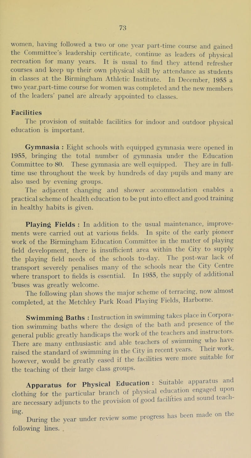 women, helving followed a two oi one year jiart-tinie course and gained the Coniniittce s leadership certificate, continue as leaders of ]ihysical recreation for many years. It is usual to find they attend refresher courses and keep up their own physical skill by attendance as students in classes at the Birmingham Athletic Institute. In December, 1935 a two year.part-time course for women was completed and the new members of the leaders’ panel are already appointed to classes. Facilities 1 he provision of suitable facilities for indoor and outdoor physical education is important. Gymnasia : Eight schools with equipped gymnasia were opened in 1955, bringing the total number of gymnasia under the Education Committee to 80. These gymnasia arc well equipped. The}^ are in full- time use throughout the week by hundreds of day pujiils and many are also used by evening groups. The adjacent changing and shower accommodation enables a practical scheme of health education to be put into effect and good training in healthy habits is given. Playing Fields : In addition to the usual maintenance, improve- ments were carried out at various fields. In spite of the early pioneer work of the Birmingham Education Committee in the matter of playing field development, there is insufficient area within the City to supply the playing field needs of the schools to-day. 1 he post-war lack of transport severely penalises many of the schools near the City Centre where transport to fields is essential. In 1955, the supply of additional ’buses was greatly welcome. The following plan shows the major scheme of terracing, now almost completed, at the Metchley Park Road Playing Idelds, Harborne. Swimming Baths : Instruction in swimming takes place in Corpora- tion swimming baths where the design of the bath and presence of the general public greatly handicaps the work of the teachers and instructor... There are many enthusiastic and able teachers of swimming who raised the standard of swimming in the City in recent years. Their wor ', however, would be greatly eased if the facilities were more suita e the teaching of their large class groups. Apparatus for Physical Education: Suitable apparatus and clothing for the particular branch of physical education engaged upon are necessary adjuncts to the provision of good faaht.es and sound teach- During the year under review some progress has been made on the following lines. ,