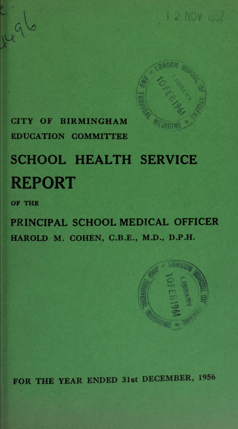 CITY OF BIRMINGHAM EDUCATION COMMITTEE SCHOOL HEALTH SERVICE REPORT OF THE PRINCIPAL SCHOOL MEDICAL OFFICER HAROLD M. COHEN, C.B.E., M.D., D.P.H. B