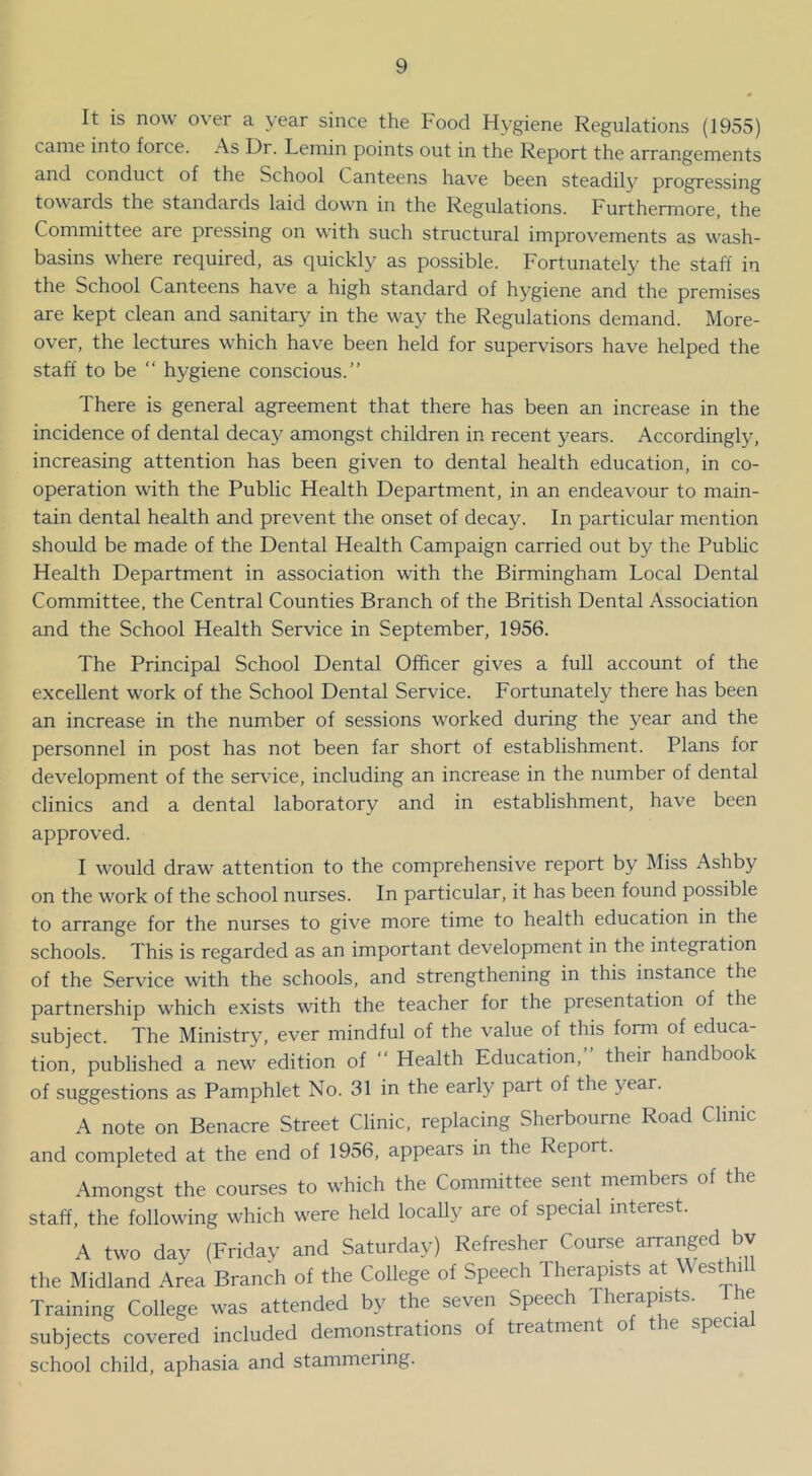 It is now over a year since the Food Hygiene Regulations (1955) came into force. As Hr. Leinin points out in the Report the arrangements and conduct of the School Canteens have been steadily progressing towards the standards laid down m the Regulations. Furthermore, the Committee are pressing on with such structural improvements as wash- basins where required, as quickly as possible. Fortunately the staff in the School Canteens have a high standard of hygiene and the premises are kept clean and sanitary in the way the Regulations demand. More- over, the lectures which have been held for supervisors have helped the staff to be “ hygiene conscious.” There is general agreement that there has been an increase in the incidence of dental decay amongst children in recent years. Accordingly, increasing attention has been given to dental health education, in co- operation with the Public Health Department, in an endeavour to main- tain dental health and prevent the onset of decay. In particular mention should be made of the Dental Health Campaign carried out by the Public Health Department in association with the Birmingham Local Dental Committee, the Central Counties Branch of the British Dental Association and the School Health Service in September, 1956. The Principal School Dental Officer gives a full account of the excellent work of the School Dental Service. Fortunately there has been an increase in the number of sessions worked during the year and the personnel in post has not been far short of establishment. Plans for development of the ser\dce, including an increase in the number of dental clinics and a dental laboratory and in establishment, have been approved. I would draw attention to the comprehensive report by Miss Ashby on the work of the school nurses. In particular, it has been found possible to arrange for the nurses to give more time to health education in the schools. This is regarded as an important development in the integration of the Service with the schools, and strengthening in this instance the partnership which exists with the teacher for the presentation of the subject. The Ministry, ever mindful of the value of this form of educa- tion, published a new edition of ‘‘ Health Education, their handbook of suggestions as Pamphlet No. 31 in the early part of the year. A note on Benacre Street Clinic, replacing Sherbourne Road Clinic and completed at the end of 1956, appears in the Report. Amongst the courses to which the Committee sent members of the staff, the following which were held locally are of special interest. A two day (Friday and Saturday) Refresher Course arranged bv the Midland Area Branch of the College of Speech Therapists at Westhi Training College was attended by the seven Speech Therapists. e subjects covered included demonstrations of treatment of the specia school child, aphasia and stammering.