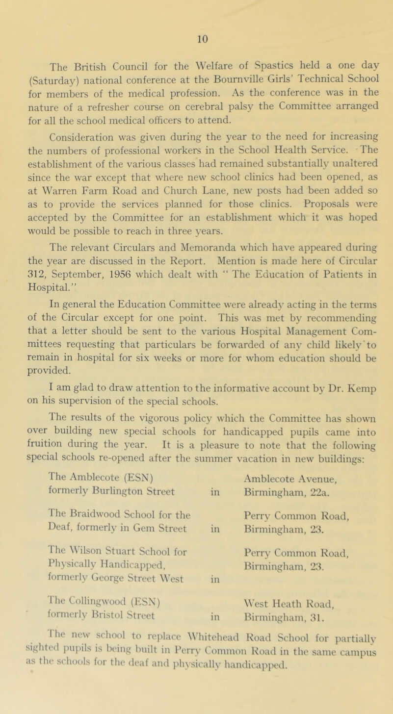 The British Council for the Welfare of Spastics held a one da}^ (Saturday) national conference at the Bournville Girls’ Technical School for members of the medical profession. As the conference was in the nature of a refresher course on cerebral palsy the Committee arranged for all the school medical officers to attend. Consideration was given during the year to the need for increasing the numbers of professional workers in the School Health Service. -The establishment of the various classes had remained substantially unaltered since the war except that where new school clinics had been opened, as at Warren Farm Road and Church Lane, new posts had been added so as to provide the services planned for those clinics. Proposals were accepted by the Committee for an establishment which it was hoped would be possible to reach in three years. The relevant Circulars and Memoranda which have appeared during the year are discussed in the Report. Mention is made here of Circular 312, September, 1956 which dealt with “ The Education of Patients in Hospital.” In general the Education Committee were already acting in the terms of the Circular except for one point. This was met by recommending that a letter should be sent to the various Hospital Management Com- mittees requesting that particulars be forwarded of any child likely’to remain in hospital for six weeks or more for whom education should be provided. I am glad to draw attention to the informative account b}’ Dr. Kemp on his supervision of the special schools. Ihe results of the vigorous policj’ which the Committee has shown over building new special schools for handicapped pupils came into fruition during the year. It is a pleasure to note that the following special schools re-opened after the summer vacation in new buildings; The Amblecote (ESN) .Amblecote Avenue, formerly Burlington Street in Birmingham, 22a. The Braidwood School for the Deaf, formerly in Gem Street The Wilson Stuart School for Physically Handicapped, formerly George Street West Perry Common Road, in Birmingham, 23. Perry Common Road, Birmingham, 23. in The Collingwood (ESN) formerly Bristol Street M’est Heath Road, in Birmingham, 31. 'I'he new school to replace Whitehead Road School for partially sighted pui)ils is being built in Perr>- Common Road in the same campus as the schools for the deaf and phy.sically handicapped.