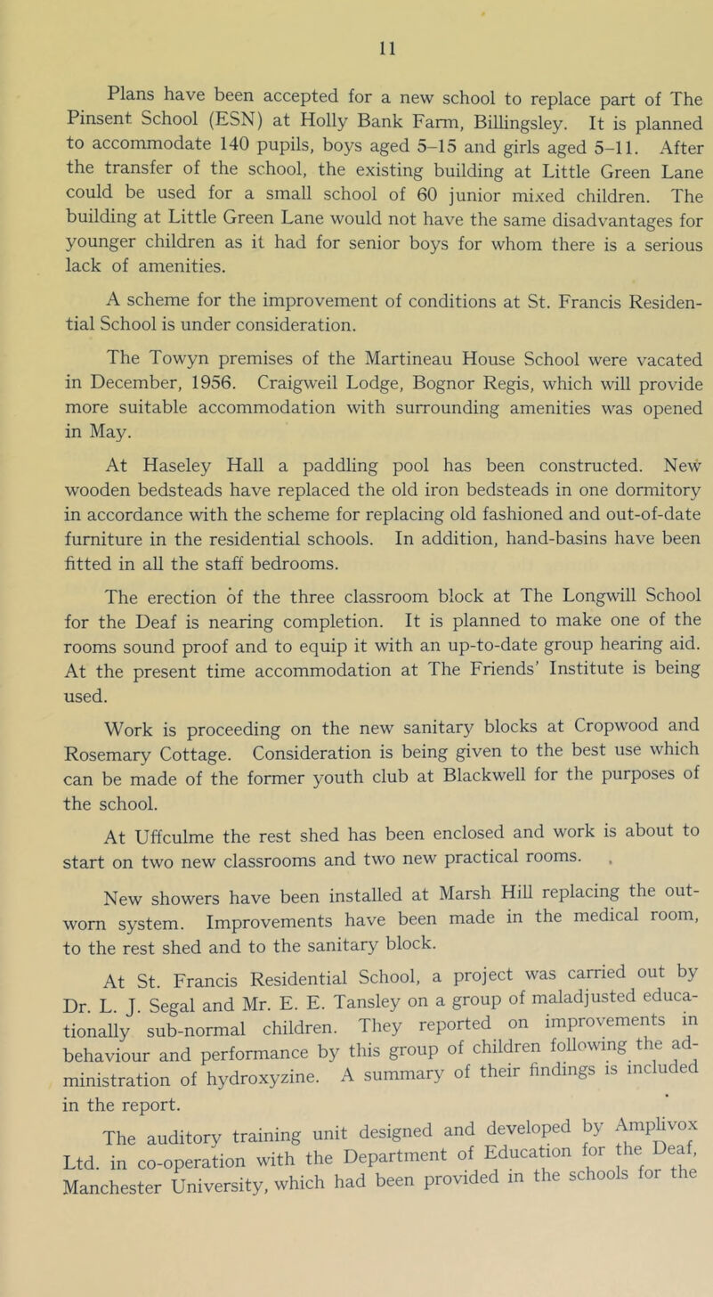 Plans have been accepted for a new school to replace part of The Pinsent School (ESN) at Holly Bank Farm, Billingsley. It is planned to accommodate 140 pupils, boys aged 5-15 and girls aged 5-11. After the transfer of the school, the existing building at Little Green Lane could be used for a small school of 60 junior mixed children. The building at Little Green Lane would not have the same disadvantages for younger children as it had for senior boys for whom there is a serious lack of amenities. A scheme for the improvement of conditions at St. Francis Residen- tial School is under consideration. The Towyn premises of the Martineau House School were vacated in December, 1956. Craigweil Lodge, Bognor Regis, which will provide more suitable accommodation with surrounding amenities was opened in May. At Haseley Hall a paddling pool has been constructed. New wooden bedsteads have replaced the old iron bedsteads in one dormitory in accordance with the scheme for replacing old fashioned and out-of-date furniture in the residential schools. In addition, hand-basins have been fitted in all the staff bedrooms. The erection of the three classroom block at The Longwill School for the Deaf is nearing completion. It is planned to make one of the rooms sound proof and to equip it with an up-to-date group hearing aid. At the present time accommodation at The Friends’ Institute is being used. Work is proceeding on the new sanitar}^ blocks at Cropwood and Rosemary Cottage. Consideration is being given to the best use which can be made of the former youth club at Blackwell for the purposes of the school. At Uffculme the rest shed has been enclosed and work is about to start on two new classrooms and two new practical rooms. , New showers have been installed at Marsh Hill replacing the out- worn system. Improvements have been made in the medical room, to the rest shed and to the sanitary block. At St. Francis Residential School, a project was carried out by Dr L J Segal and Mr. E. E. Tansley on a group of maladjusted educa- tionally ’ sub-normal children. They reported on improvements in behaviour and performance by this group of children following the ad- ministration of hydroxyzine. A summary of their findings is included in the report. The auditory training unit designed and developed by Amphvox Ltd. in co-operation with the Department of Education for the Deaf, Manchester University, which had been provided in the schools for