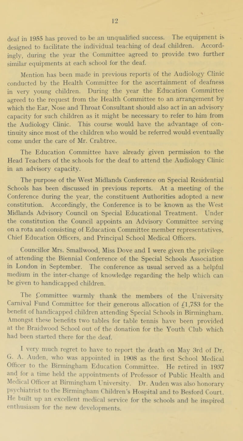 deaf in 1955 has proved to be an unqualified success. The equipment is designed to facihtate the individual teaching of deaf children. Accord- ingly, during the year the Committee agreed to provide two further similar equipments at each school for the deaf. Mention has been made in previous reports of the Audiolog}' Clinic conducted by the Health Committee for the ascertainment of deafness in very young children. During the year the Education Committee agreed to the request from the Health Committee to an arrangement by which the Ear, Nose and Throat Consultant should also act in an advisory capacity for such children as it might be necessary to refer to him from the Audiology Clinic. This course would have the advantage of con- tinuity since most of the children who would be referred would eventually come under the care of Mr. Crabtree. The Education Committee have already given permission to the Head Teachers of the schools for the deaf to attend the Audiology Clinic in an advisory capacity. The purpose of the West Midlands Conference on Special Residential Schools has been discussed in previous reports. At a meeting of the Conference during the year, the constituent Authorities adopted a new constitution. Accordingly, the Conference is to be known as the West Midlands Advisory Council on Special Educational Treatment. Under the constitution the Council appoints an Advisory Committee serving on a rota and consisting of Education Committee member representatives. Chief Education Officers, and Principal School Medical Officers. Councillor Mrs. Smallwood, Miss Dove and I were given the privilege of attending the Biennial Conference of the Special Schools Association in London in September. The conference as usual served as a helpful medium in the inter-change of knowledge regarding the help which can be given to handicapped children. 1 he jZommittee warmly thank the members of the University Carnival Fund Committee for their generous allocation of ;^1,753 for the benefit of handicapped children attending Special Schools in Binningham. .\mongst these benefits two tables for table tennis have been provided at the Braidwood School out of the donation for the Youth Club which had been started there for the deaf. 1 very much regret to have to roi^ort the death on Mav 3rd of Dr. C. A. Auden, who was appointed in 1908 as the first School Medical Officer to the Birmingham Education Committee. He retired in 1937 an(l for a time held the a])]iointments of Profes.sor of Public Health and Medical Officer at Birmingham I niversity. Dr. .Xuden was also honorary I'sychiatrist to the. Birmingham Children’s Hospital and to Bosford Court. I h' built up an exc('llent medical ser\ ice for the .schools and he inspired enthusiasm for tlu' new devi'lojiments.