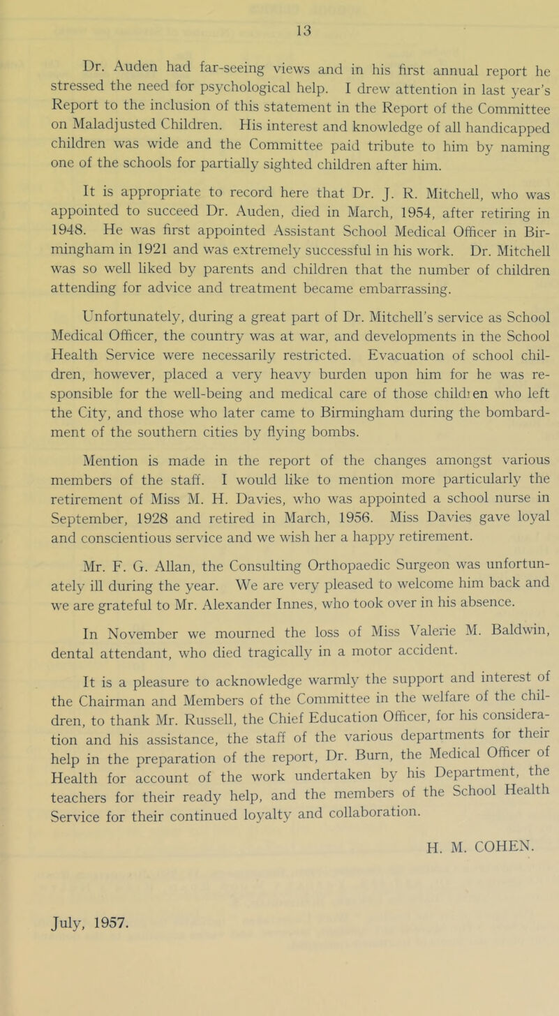 Dr. Auden had far-seeing views and in his first annual report he stressed the need for psychological help. I drew attention in last year’s Report to the inclusion of this statement in the Report of the Committee on Maladjusted Children. His interest and knowledge of all handicapped children was wide and the Committee paid tribute to him by naming one of the schools for partially sighted children after him. It is appropriate to record here that Dr. J. R. Mitchell, who was appointed to succeed Dr. Auden, died in March, 1954, after retiring in 1948. He was first appointed Assistant School Medical Officer in Bir- mingham in 1921 and was extremely successful in his work. Dr. Mitchell was so well liked by parents and children that the number of children attending for advice and treatment became embarrassing. Unfortunately, during a great part of Dr. Mitchell’s service as School Medical Officer, the country was at war, and developments in the School Health Service were necessarily restricted. Evacuation of school chil- dren, however, placed a very heavy burden upon him for he was re- sponsible for the well-being and medical care of those childien who left the City, and those who later came to Birmingham during the bombard- ment of the southern cities by flying bombs. Mention is made in the report of the changes amongst various members of the staff. I would like to mention more particularly the retirement of Miss M. H. Davies, who was appointed a school nurse in September, 1928 and retired in March, 1956. Miss Davies gave loyal and conscientious service and we wish her a happy retirement. Mr. F. G. Allan, the Consulting Orthopaedic Surgeon was unfortun- ately ill during the year. We are very pleased to welcome him back and we are grateful to Mr. Alexander Innes, who took over in his absence. In November we mourned the loss of Miss Valene M. Baldwin, dental attendant, who died tragically in a motor accident. It is a pleasure to acknowledge warmly the support and interest of the Chairman and Members of the Committee in the welfare of the chil- dren, to thank Mr. Russell, the Chief Education Officer, for his considera- tion and his assistance, the staff of the various departments for their help in the preparation of the report. Dr. Burn, the Medical Officer of Health for account of the work undertaken by his Department, the teachers for their ready help, and the members of the School Health Service for their continued loyalty and collaboration. H. M. COHEN. July, 1957.