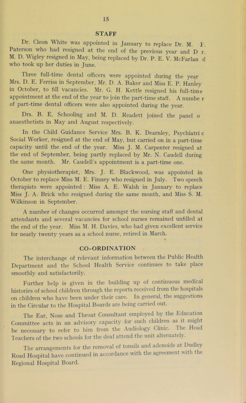 STAFF Dr. Cleon White was appointed in January to replace Dr. M. F. Paterson who had resigned at the end of the previous year and D r. M. D. Wigley resigned in May, being replaced by Dr. P. E. V. McFarlan d who took up her duties in June. Three full-time dental officers were appointed during the year Mrs. D. E. Ferriss in September, Mr. D. A. Baker and Miss E. P. Hanley in October, to fill vacancies. Mr. G. H. Kettle resigned his full-time appointment at the end of the year to join the part-time staff. A numbe r of part-time dental officers were also appointed during the year. Drs. B. E. Schooling and M. D. Readett joined the panel o anaesthetists in May and August respectively. In the Child Guidance Service Mrs. B. K. Dearnley, Psychiatri c Social Worker, resigned at the end of May, but carried on in a part-time capacity until the end of the year. Miss J. M. Carpenter resigned at the end of September, being partly replaced by Mr. N. Caudell during the same month. Mr. Caudell’s appointment is a part-time one. One physiotherapist, Mrs. J. E. Blackwood, was appointed in October to replace Miss M. E. Finney who resigned in July. Two speech therapists were appointed : Miss A. E. Walsh in January to replace Miss J. A. Brick who resigned during the same month, and Miss S. M. Wilkinson in September. A number of changes occurred amongst the nursing staff and dental attendants and several vacancies for school nurses remained unfilled at the end of the year. Miss M. H. Davies, who had given excellent service for nearly twenty years as a school nurse, retired in March. CO-ORDINATION . The interchange of relevant information between the Public Health Department and the School Health Service continues to take place smoothly and satisfactorily. Further help is given in the building up of continuous medical histories of school children through the reports received from the hospitals on children who have been under their care. In general, the suggestions in the Circular to the Hospital Boards are being carried out. The Ear, Nose and Throat Consultant employed by the Educahon Committee acts in an advisory capacity for such children as it might be necessary to refer to him from the Audiology Clinic. The Head Teachers of the two schools for the deaf attend the unit alternately. The arrangements for the removal of tonsils and adenoids at Dudley Road Hospital have continued in accordance with the agreement with the Regional Hospital Board.