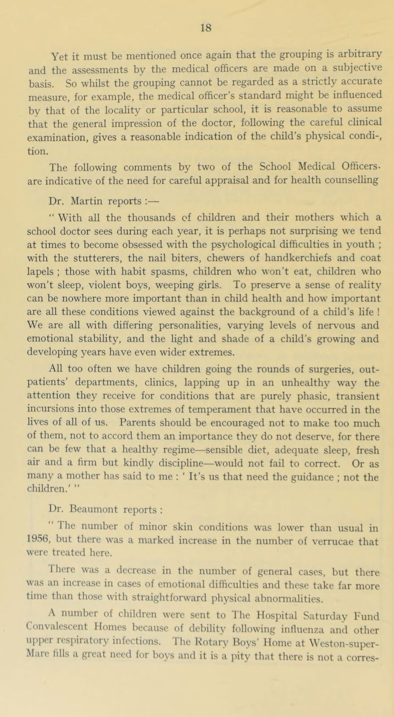 Yet it must be mentioned once again that the grouping is arbitrary and the assessments by the medical officers are made on a subjective basis. So whilst the grouping cannot be regarded as a strictly accurate measure, for example, the medical officer’s standard might be influenced by that of the locality or particular school, it is reasonable to assume that the general impression of the doctor, following the careful clinical examination, gives a reasonable indication of the child’s physical condi-, tion. The following comments by two of the School Medical Officers- are indicative of the need for careful appraisal and for health counselling Dr. Martin reports :— “ With all the thousands of children and their mothers which a school doctor sees during each year, it is perhaps not surprising we tend at times to become obsessed with the psychological difficulties in youth ; with the stutterers, the nail biters, chewers of handkerchiefs and coat lapels ; those with habit spasms, children who won’t eat, children who won’t sleep, violent boys, weeping girls. To preserve a sense of reality can be nowhere more important than in child health and how important are all these conditions viewed against the background of a child’s life ! We are all with differing personalities, varying levels of nervmus and emotional stability, and the light and shade of a child’s growing and developing years have even wider extremes. All too often we have children going the rounds of surgeries, out- patients’ departments, clinics, lapping up in an unhealthy way the attention they receive for conditions that are purely phasic, transient incursions into those extremes of temperament that have occurred in the lives of all of us. Parents should be encouraged not to make too much of them, not to accord them an importance they do not deserve, for there can be few that a healthy regime—sensible diet, adequate sleep, fresh air and a firm but kindly discipline—would not fail to correct. Or as many a mother has said to me : ‘ It’s us that need the guidance ; not the children.’ ” Dr. Beaumont reports : “'Ihe number of minor skin conditions was lower than usual in 1956, but there was a marked increase in the number of verrucae that were treated here. There was a decrease in the number of general cases, but there was an increase in cases of emotional difficulties and these take far more time than those with straightforward physical abnonnalities. A number of children were sent to I he Hosjiital Saturday Tund Convalescent Homes because of debility following influenza and other upper res]')iratory infections. 1 he Rotary Boys’ Home at W eston-super- Mare fills a great need for boys and it is a juty that there is not a corres-