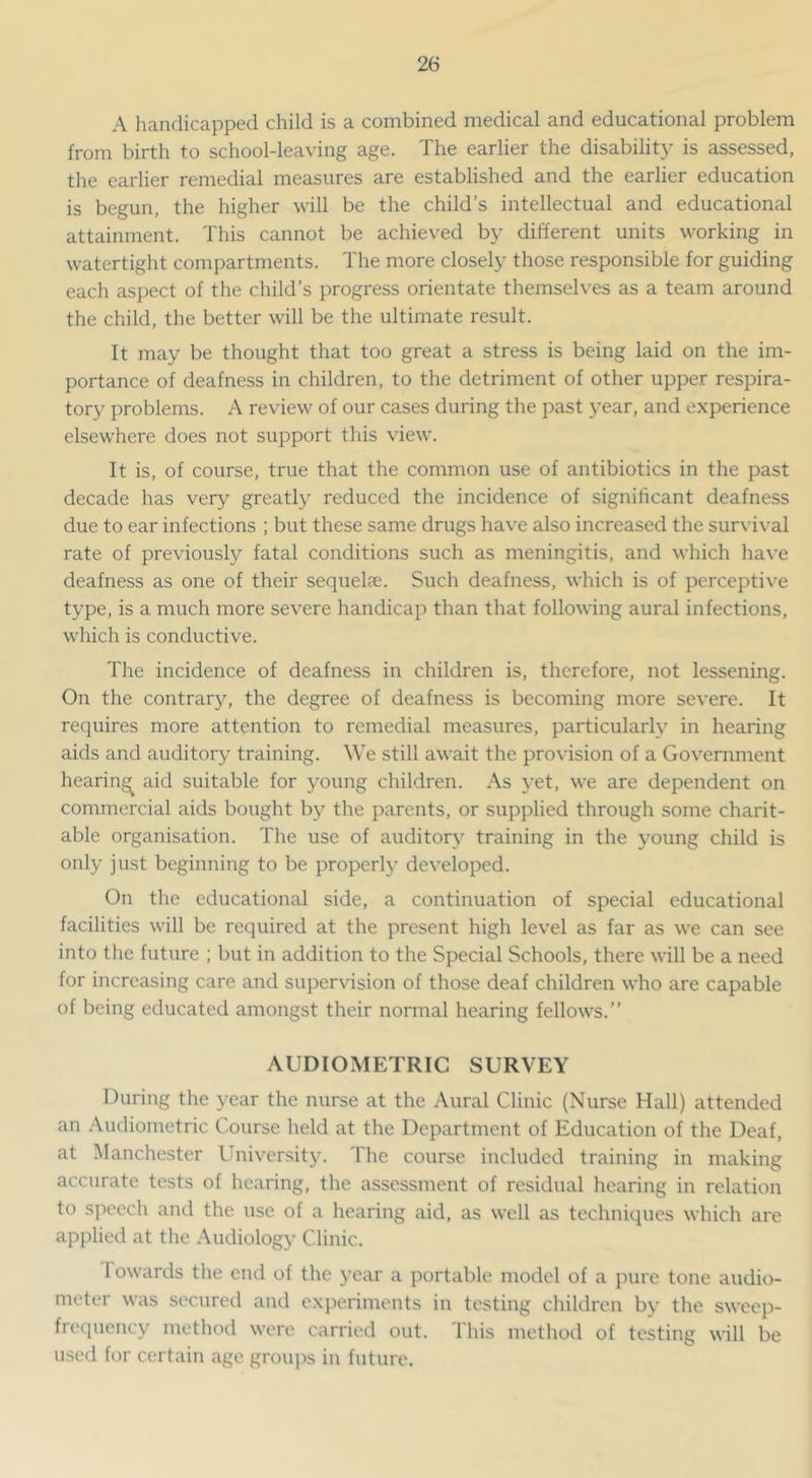 A handicapped child is a combined medical and educational problem from birth to school-leaving age. The earlier the disability is assessed, the earlier remedial measures are established and the earlier education is begun, the higher will be the child’s intellectual and educational attainment. This cannot be achieved by different units working in watertight compartments. The more closely those responsible for guiding each aspect of the child’s progress orientate themselves as a team around the child, the better will be the ultimate result. It may be thought that too great a stress is being laid on the im- portance of deafness in children, to the detriment of other upper respira- tory problems. A review of our cases during the past year, and experience elsewhere does not support this view. It is, of course, true that the common use of antibiotics in the past decade has very greatly reduced the incidence of significant deafness due to ear infections ; but these same drugs have also increased the surviv^al rate of previously fatal conditions such as meningitis, and which have deafness as one of their sequelse. Such deafness, which is of perceptive type, is a much more severe handicap than that following aural infections, which is conductive. The incidence of deafness in children is, therefore, not lessening. On the contrary, the degree of deafness is becoming more severe. It requires more attention to remedial measures, particularly in hearing aids and auditory training. We still await the provision of a Government hearing aid suitable for young children. As yet, we are dependent on commercial aids bought by the parents, or supplied through some charit- able organisation. The use of auditory training in the young child is only just beginning to be properly developed. On the educational side, a continuation of special educational facilities will be required at the present high level as far as we can see into the future ; but in addition to the Special Schools, there will be a need for increasing care and supervision of those deaf children who are capable of being educated amongst their normal hearing fellows.” AUDIOMETRIC SURVEY During the year the nurse at the Aural Clinic (Nurse Hall) attended an Audiometric Course held at the Department of Education of the Deaf, at Manchester University. The course included training in making accurate tests of hearing, the assessment of residual hearing in relation to speech and the use of a hearing aid, as well as techniques which are applied at the Audiology Clinic. Towards the end of the year a portable model of a jnire tone audio- meter was secured and experiments in testing children by the sweep- fre(]uency method were carried out. This method of testing will be used for certain age groujis in future.