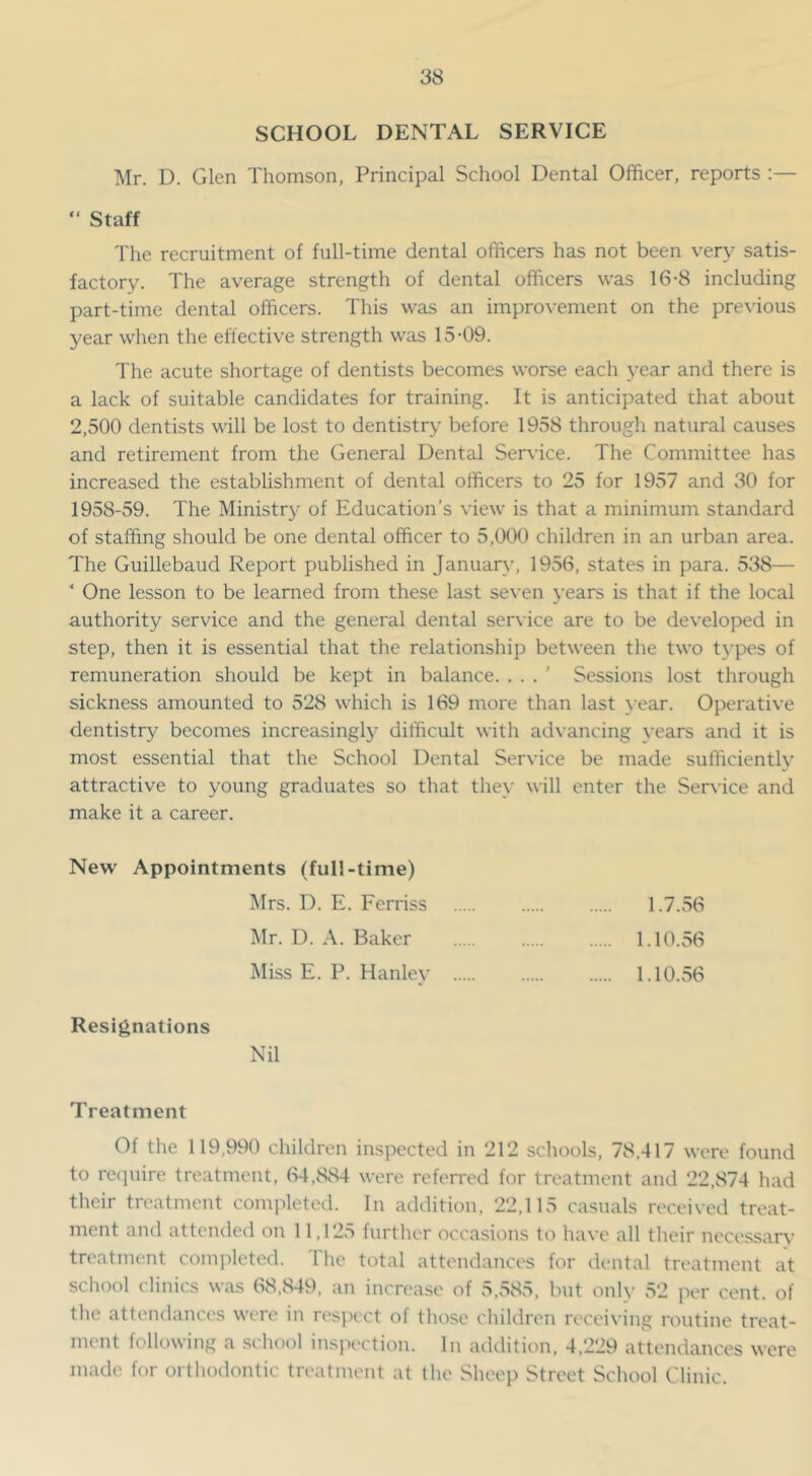 SCHOOL DENTAL SERVICE Mr. D. Glen Thomson, Principal School Dental Officer, reports :— “ Staff The recruitment of full-time dental officers has not been very satis- factory. The average strength of dental officers was 16-8 including part-time dental officers. This was an improvement on the previous year when the effective strength was 15-09. The acute shortage of dentists becomes worse each year and there is a lack of suitable candidates for training. It is anticipated that about 2,500 dentists will be lost to dentistry before 1958 througli natural causes and retirement from the General Dental Service. The Committee has increased the establishment of dental officers to 25 for 1957 and 30 for 1958-59. The Ministry of Education’s view is that a minimum standard of staffing should be one dental officer to 5,000 children in an urban area. The Guillebaud Report published in January, 1956, states in para. 538— ' One lesson to be learned from these last seven years is that if the local authority service and the general dental ser\ ice are to be developed in step, then it is essential that the relationship between the two t}'pes of remuneration should be kept in balance. . . . ’ Sessions lost through sickness amounted to 528 which is 169 more than last year. Operative dentistry becomes increasingly difficult with advancing \-ears and it is most essential that the School Dental Service be made sufficiently attractive to young graduates so that they will enter the Service and make it a career. New Appointments (full-time) Mrs. D. E. Ferriss 1.7.56 Mr. D. A. Baker 1.10.56 Miss E. P. Hanley 1.10.56 Resignations Nil Treatment Of the 119,990 children inspected in 212 schools, 78,417 were found to recpiire treatment, 64,884 were referred for treatment and 22,874 had tlieir treatment completed. In addition, 22,115 casuals received treat- ment and attended on 11,125 further occasions to have all their nece.ssary treatment completed. 1 he total attendances for dental treatment at school clinics was 68,849, an increase of 5,585, but only 52 jx'r cent, of the attendances were in respect of those children receiving routine treat- ment following a .schot)! inspection. In acklition, 4,229 attendances were made for orthodontic treatment at the Sheep Street School Clinic.