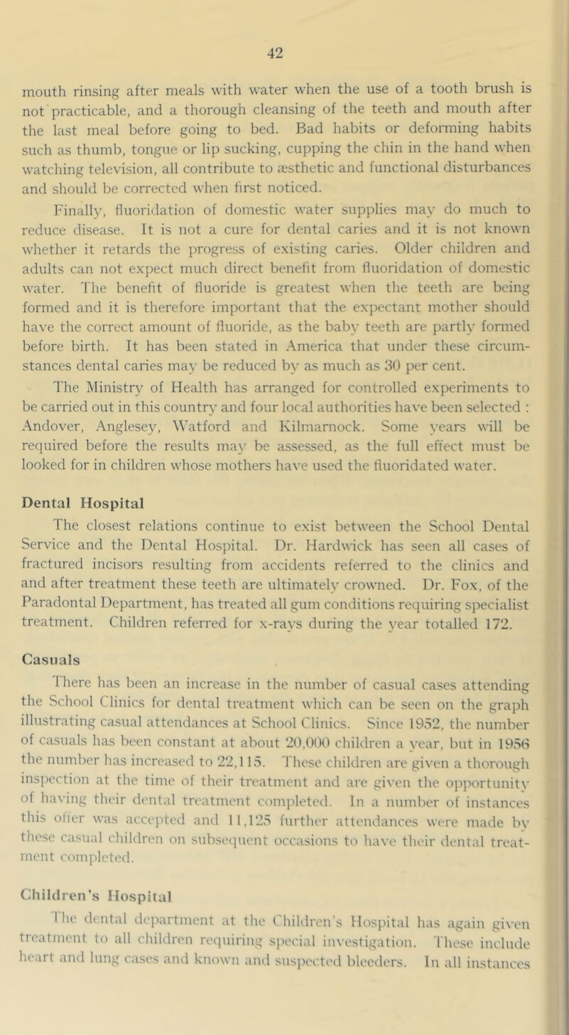 mouth rinsing after meals with water when the use of a tooth brush is not practicable, and a thorough cleansing of the teeth and mouth after the last meal before going to bed. Bad habits or deforming habits such as thumb, tongue or lip sucking, cupping the chin in the hand when watching television, all contribute to aesthetic and functional disturbances and should be corrected when hrst noticed. Finally, fluoridation of domestic water supplies may do much to reduce disease. It is not a cure for dental caries and it is not known whether it retards the progress of e.xisting caries. Older children and adults can not expect much direct benefit from fluoridation of domestic water. The benefit of fluoride is greatest when the teeth are being formed and it is therefore important that the expectant mother should have the correct amount of fluoride, as the bab}' teeth are partly formed before birth. It has been stated in America that under these circum- stances dental caries may be reduced b\’ as much as 30 per cent. The Ministry of Health has arranged for controlled experiments to be carried out in this country and four local authorities have been selected : Andover, Anglesey, Watford and Kilmarnock. Some years will be required before the results may be assessed, as the full effect must be looked for in children whose mothers have used the fluoridated water. Dental Hospital The closest relations continue to exist between the School Dental Service and the Dental Hospital. Dr. Hardwick has seen all cases of fractured incisors resulting from accidents referred to the clinics and and after treatment these teeth are ultimately crowned. Dr. Fox, of the Paradontal Department, has treated all gum conditions requiring specialist treatment. Children referred for x-rays during the year totalled 172. Casuals 1 here has been an increase in the number of casual cases attending the School Clinics for dental treatment which can be seen on the graph illustrating casual attendances at School Clinics. Since 1952, the number of casuals has been constant at about 20,000 children a vear, but in 19v50 the number has increased to 22,115. I hese children are given a thorough inspection at the time of their treatment and are given the o])portunity of having their dental treatment completed. In a number of instances this ofier was accepted anti 11,125 further attendances were made by these ca.sual children on subsetpient occasions to have their dental treat- ment completed. Children’s Hospital I'he dental deixartment at the Chiltlren’s Hospital has again given treatment to all children requiring special investigation. These inelutle heart and lung ea.ses ami known and susjieeted bleeders. In all instances