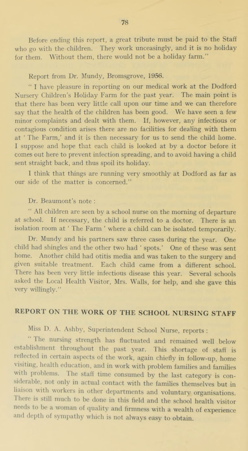 Before ending this report, a great tribute must be paid to the Staff who go with the children. They work unceasingly, and it is no holiday for them. Without them, there would not be a holiday farm.” Report from Dr. Mundy, Bromsgrove, 1956. ‘‘ I have pleasure in reporting on our medical work at the Dodford Nursery Children’s Holiday Farm for the past year. The main point is that there has been very’ little call upon our time and we can therefore say that the health of the children has been good. We have seen a few minor complaints and dealt with them. If, however, any infectious or contagious condition arises there are no facilities for dealing with them at ‘ The Farm,’ and it is then necessary for us to send the child home. 1 suppose and hope that each child is looked at by a doctor before it comes out here to prevent infection spreading, and to avoid having a child sent straight back, and thus spoil its holiday. 1 think that things are running very smoothly at Dodford as far as our side of the matter is concerned.” Dr. Beaumont’s note : ” All children arc seen by a school nurse on the morning of departure at school. If necessary, the child is referred to a doctor. There is an isolation room at ‘ The Farm ’ where a child can be isolated temporarily. Dr. Mundy and his partners saw three cases during the year. One child had shingles and the other two had ‘ spots.’ One of these was sent home. Another child had otitis media and was taken to the surgeiy and given suitable treatment. Each child came from a different school. There has been very little infectious disease this year. Several schools asked the Local Health Visitor, Mrs. Walls, for help, and she gave this very willingly.” REPORT ON THE WORK OF THE SCHOOL NURSING STAFF Miss D. A. Ashby, Superintendent School Nurse, reports : ” The nursing strength has fluctuated and remained well below establishment throughout the past year. This shortage of stall is reflected in certain aspects of the work, again chiefly in follow-up, home visiting, health education, and in work with j)roblem families and families with pioblems. 1 he stall time consumed by the last category is con- siderable, not only in actual contact with the families themselv'es but in liaison with workers in other dejxirtments and voluntary organisations. Ihere is still much to be done in this held and the .school health visitor needs lo be a woman of ciuality ami lirmness with a wealth of experience and dej)lh of sympathy which is not always easy to obtain.