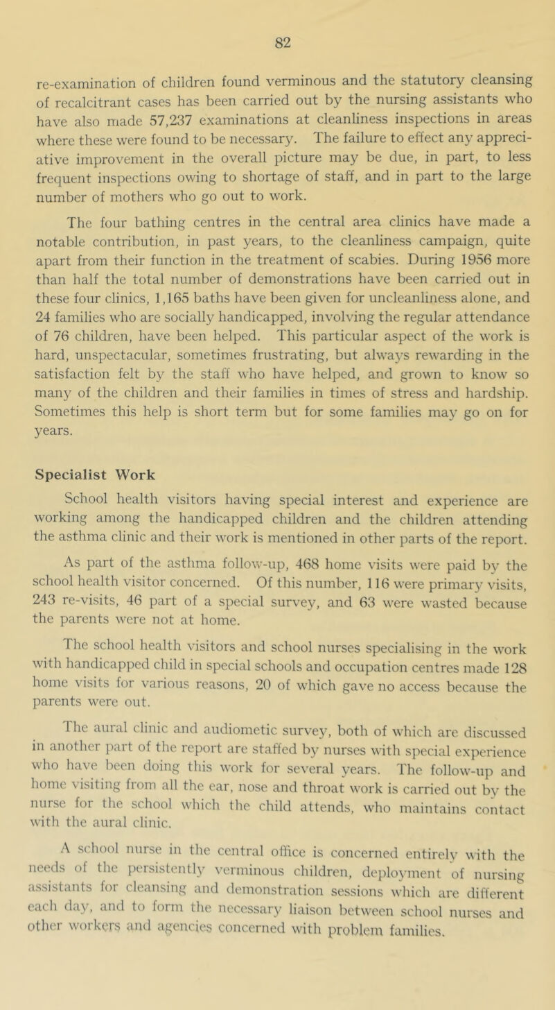 re-6xa,mina,tion of children found verminous a.nd the statutory cle3.nsing of recalcitrant cases has been carried out by the nursing assistants who have also made 57,237 examinations at cleanliness inspections in areas where these were found to be necessary. The failure to effect any appreci- ative improvement in the overall picture may be due, in part, to less frequent inspections owing to shortage of staff, and in part to the large number of mothers who go out to work. The four bathing centres in the central area clinics have made a notable contribution, in past years, to the cleanliness campaign, quite apart from their function in the treatment of scabies. During 1956 more than half the total number of demonstrations have been carried out in these four clinics, 1,165 baths have been given for uncleanliness alone, and 24 families who are socially handicapped, involving the regular attendance of 76 children, have been helped. This particular aspect of the work is hard, unspectacular, sometimes frustrating, but alwaj^s rewarding in the satisfaction felt by the staff who have helped, and grown to know so many of the children and their families in times of stress and hardship. Sometimes this help is short term but for some families may go on for years. Specialist Work School health visitors having special interest and experience are working among the handicapped children and the children attending the asthma clinic and their work is mentioned in other parts of the report. As part of the asthma follow-up, 468 home visits were paid by the school health visitor concerned. Of this number, 116 were primary visits, 243 re-visits, 46 part of a special survey, and 63 were wasted because the parents were not at home. The school health visitors and school nurses specialising in the work with handicapped child in special schools and occupation centres made 128 home \hsits for various reasons, 20 of which gave no access because the parents were out. The aural clinic and audiometic survey, both of which are discussed in another part of the report are staffed by nurses with special experience who have been doing this work for several years. The follow-up and home \ isiting from all the ear, nose and throat work is carried out by the nurse for the school which the child attends, who maintains contact with the aural clinic. A school nurse in the central office is concerned entirely with the needs of the persistently verminous children, deployment of nursing a.ssistants for cleansing and demonstration sessions which are different cacli day, and to form tlie necessary liaison between school nurses and other workers and agencies concerned with problem families.