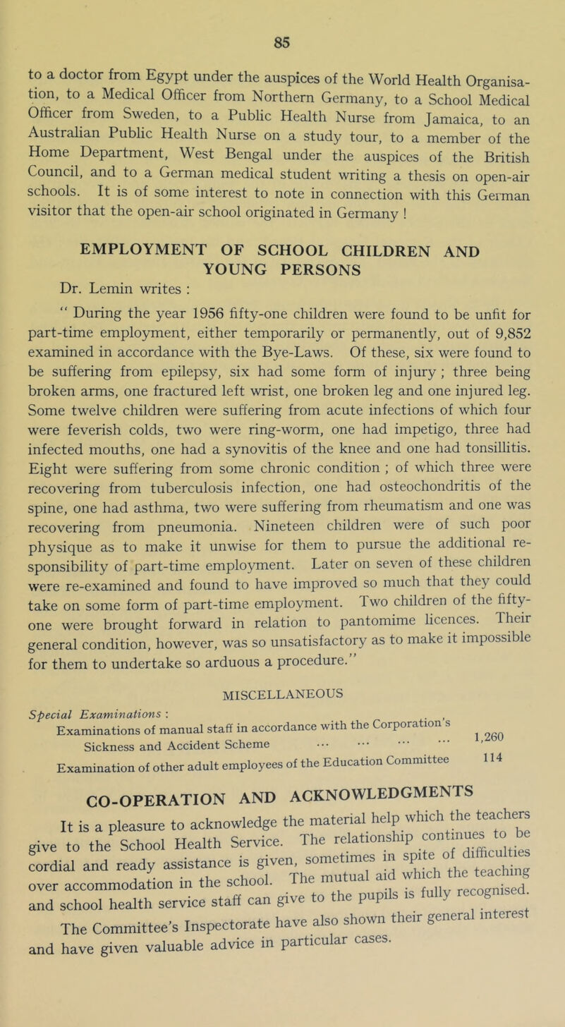 to a doctor from Egypt under the auspices of the World Health Organisa- tion, to a Medical Officer from Northern Germany, to a School Medical Officer from Sweden, to a Public Health Nurse from Jamaica, to an Australian Public Health Nurse on a study tour, to a member of the Home Department, West Bengal under the auspices of the British Council, and to a German medical student writing a thesis on open-air schools. It is of some interest to note in connection with this German visitor that the open-air school originated in Germany ! EMPLOYMENT OF SCHOOL CHILDREN AND YOUNG PERSONS Dr. Lemin writes : “ During the year 1956 fifty-one children were found to be unfit for part-time employment, either temporarily or permanently, out of 9,852 examined in accordance with the Bye-Laws. Of these, six were found to be suffering from epilepsy, six had some form of injury; three being broken arms, one fractured left wrist, one broken leg and one injured leg. Some twelve children were suffering from acute infections of which four were feverish colds, two were ring-worm, one had impetigo, three had infected mouths, one had a synovitis of the knee and one had tonsillitis. Eight were suffering from some chronic condition ; of which three were recovering from tuberculosis infection, one had osteochondritis of the spine, one had asthma, two were suffering from rheumatism and one was recovering from pneumonia. Nineteen children were of such poor physique as to make it unwise for them to pursue the additional re- sponsibility of part-time emplo^^ment. Later on seven of these children were re-examined and found to have improved so much that they could take on some form of part-time employment. Two children of the fifty- one were brought forward in relation to pantomime licences. Their general condition, however, was so unsatisfactory as to make it impossible for them to undertake so arduous a procedure. 1,260 114 MISCELLANEOUS special Examinations : Examinations of manual staff in accordance with the Corporation s Sickness and Accident Scheme Examination of other adult employees of the Education Committee CO-OPERATION AND ACKNOWLEDGMENTS It is a pleasure to acknowledge the material help which the teachers give to the School Health Service. The relationship cordial and ready assistance is the teaching over accommodation m the school. recomised and school health service staff can give to the pupils is fully recognised The Committee’s Inspectorate have also shown their general interest and have given valuable advice in particular cases.