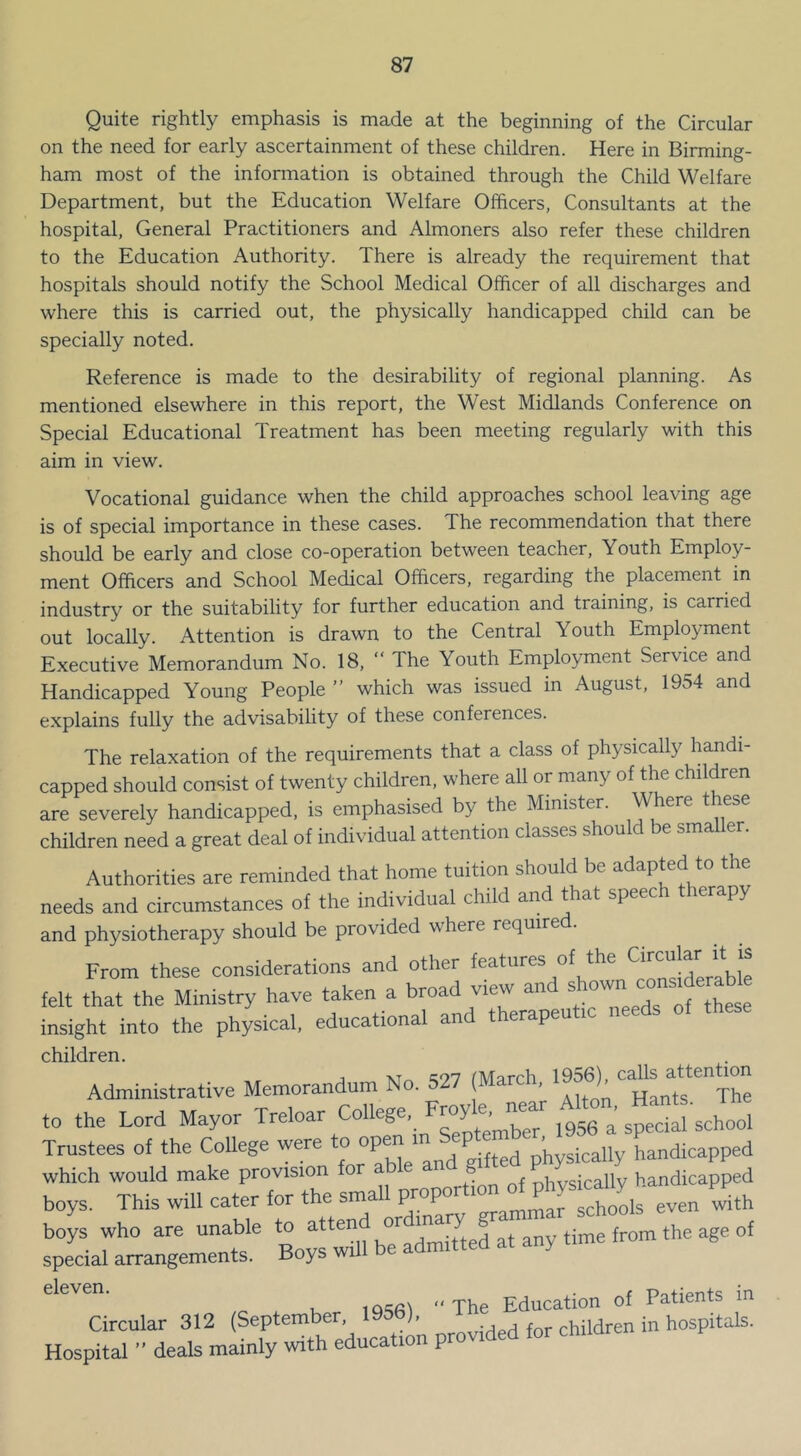 Quite rightly emphasis is made at the beginning of the Circular on the need for early ascertainment of these children. Here in Birming- ham most of the information is obtained through the Child Welfare Department, but the Education Welfare Officers, Consultants at the hospital. General Practitioners and Almoners also refer these children to the Education Authority. There is already the requirement that hospitals should notify the School Medical Officer of all discharges and where this is carried out, the physically handicapped child can be specially noted. Reference is made to the desirability of regional planning. As mentioned elsewhere in this report, the West Midlands Conference on Special Educational Treatment has been meeting regularly with this aim in view. Vocational guidance when the child approaches school leaving age is of special importance in these cases. The recommendation that there should be early and close co-operation between teacher. Youth Employ- ment Officers and School Medical Officers, regarding the placement in industry or the suitability for further education and training, is carried out locally. Attention is drawn to the Central Youth Employment Executive Memorandum No. 18, “ The Youth Employment Service and Handicapped Young People ” which was issued in August, 1954 and explains fully the advisabihty of these conferences. The relaxation of the requirements that a class of physically handi- capped should consist of twenty children, where aU or many of the children are severely handicapped, is emphasised by the Minister. Where these children need a great deal of individual attention classes should be smaller. Authorities are reminded that home tuition should be adapted to the needs and circumstances of the individual child and that speech therapy and physiotherapy should be provided where required. From these considerations and other felt that the Ministry have taken a broad view an ^ insight into the physical, educational and therapeutic needs of children. Administrative Memorandum No. 527 (March. to the Lord Mayor Treloar Trustees of the CoUege were to °P™ ™ j physically handicapped which would make provision for able and g P ^ ^ handicapped boys. This will cater for the small even with boys who are unable to attend or ^ ^|.^e age of special arrangements. Boys will be admitted at any t.me t Education of Patients in Circular 312 (September, 195b), children in hospitals. Hospital ’■ deals mainly with education provided for