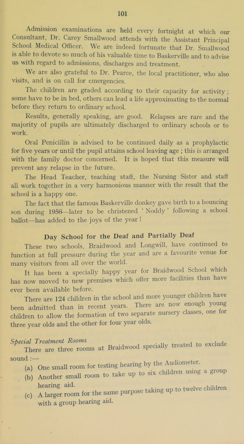 Admission examinations are held every fortnight at which our Consultant, Dr. Carey Smallwood attends with the Assistant Principal School Medical Officer. We are indeed fortunate that Dr. Smallwood is able to devote so much of his valuable time to Baskerville and to advise us with regard to admissions, discharges and treatment. We are also grateful to Dr. Pearce, the local practitioner, who also visits, and is on call for emergencies. The children are graded according to their capacity for activity; some have to be in bed, others can lead a life approximating to the normal before they return to ordinary school. Results, generally speaking, are good. Relapses are rare and the majority of pupils are ultimately discharged to ordinary schools or to work. Oral Penicillin is advised to be continued daily as a prophylactic for five years or until the pupil attains school leaving age ; this is arranged with the family doctor concerned. It is hoped that this measure will prevent any relapse in the future. The Head Teacher, teaching staff, the Nursing Sister and staff all work together in a very harmonious manner with the result that the school is a happy one. The fact that the famous Baskerville donkey gave birth to a bouncing son during 1956—later to be christened ‘ Noddy ’ following a school ballot—has added to the joys of the year ! Day School for the Deaf and Partially Deaf These two schools, Braidwood and Longw-ill, have continued to function at full pressure during the year and are a favourite venue for many visitors from all over the world. It has been a specially happy year for Braidwood School which has now moved to new premises which offer more facilities than have ever been available before. There are 124 children in the school and more younger children have been admitted than in recent years. There are now enough young children to allow the formation of two separate nursery classes, one or three year olds and the other for four year olds. ^ecial Treatment Rooms 4. j There are three rooms at Braidwood specially treated to exclude und:— . , (a) One small room for testing hearing by the Audiometer. lb) Another small room to take up to six children using a group (c) A Ser rL for the same purpose taking up to twelve children with a group hearing aid.