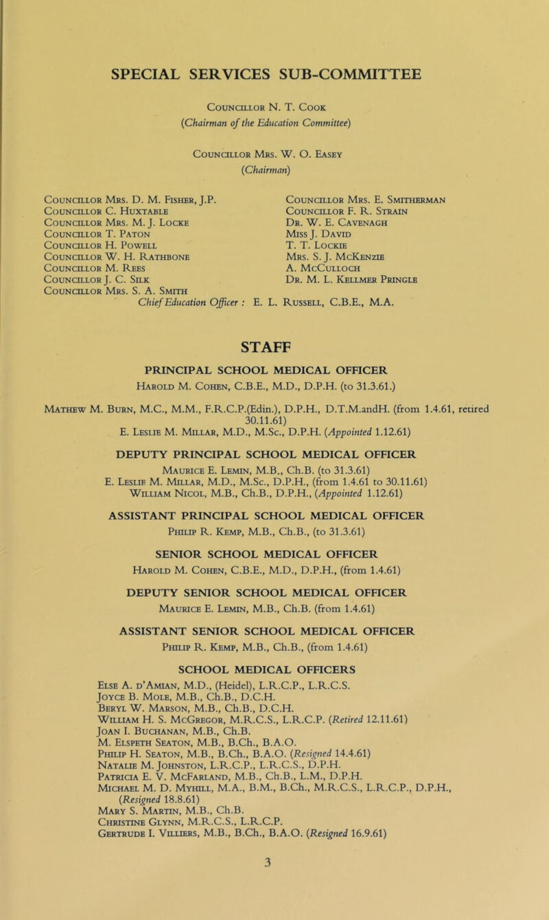 SPECIAL SERVICES SUB-COMMITTEE Councillor N. T. Cook {Chairman of the Education Committee) Councillor Mrs. W. O. Easey {Chairman) Councillor Mrs. D. M. Fisher, J.P. Councillor C. Huxtable Councillor Mrs. M. J. Locke Councillor T. Paton Councillor H. Powell Councillor W. H. Rathbone Councillor M. Rees Councillor J. C. Silk CouNcaLOR Mrs. S. A. Smith Chief Education Officer : Councillor Mrs. E. Smitherman Councillor F. R. Strain Dr. W. E. Cavenagh Miss J. David T. T. Lockie Mrs. S. j. McKenzie A. McCulloch Dr. M. L. Kellmer Pringle E. L. Russell, C.B.E., M.A. STAFF PRINCIPAL SCHOOL MEDICAL OFFICER Harold M. Cohen, C.B.E., M.D., D.P.H. (to 31.3.61.) Mathew M. Burn, M.C., M.M., F.R.C.P.(Edin.), D.P.H., D.T.M.andH. (from 1.4.61, retired 30.11.61) E. Leslie M. Millar, M.D., M.Sc., D.P.H. {Appointed 1.12.61) DEPUTY PRINCIPAL SCHOOL MEDICAL OFFICER Maurice E. Lemin, M.B., Ch.B. (to 31.3.61) E. Leslie M. Millar, M.D., M.Sc., D.P.H., (from 1.4.61 to 30.11.61) William Nicol, M.B., Ch.B., D.P.H, {Appointed 1.12.61) ASSISTANT PRINCIPAL SCHOOL MEDICAL OFFICER Philip R. Kemp, M.B., Ch.B., (to 31.3.61) SENIOR SCHOOL MEDICAL OFFICER Harold M. Cohen, C.B.E., M.D., D.P.H., (from 1.4.61) DEPUTY SENIOR SCHOOL MEDICAL OFFICER Maurice E. Lemin, M.B., Ch.B. (from 1.4.61) ASSISTANT SENIOR SCHOOL MEDICAL OFFICER Philip R. Kemp, M.B., Ch.B., (from 1.4.61) SCHOOL MEDICAL OFFICERS Else A. d’Amian, M.D., (Heidel), L.R.C.P., L.R.C.S. Joyce B. Mole, M.B., Ch.B., D.C.H. Beryl W. Marson, M.B., Ch.B., D.C.H. William H. S. McGregor, M.R.C.S., L.R.C.P. {Retired 12.11.61) Joan I. Buchanan, M.B., Ch.B. M. Elspeth Seaton, M.B., B.Ch., B.A.O. Philip H. Seaton, M.B., B.Ch., B.A.O. {Resigned 14.4.61) Natalie M. Johnston, L.R.C.P., L.R.C.S., D.P.H. Patricia E. V. McFarland, M.B., Ch.B., L.M., D.P.H. Michael M. D. Myhill, M.A., B.M., B.Ch., M.R.C.S., L.R.C.P., D.P.H, {Resigned 18.8.61) Mary S. Martin, M.B., Ch.B. Christine Glynn, M.R.C.S., L.R.C.P. Gertrude I. VauERS, M.B., B.Ch., B.A.O. {Resigned 16.9.61)