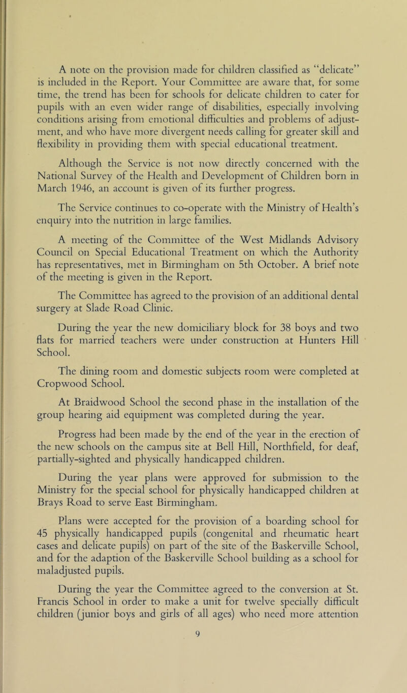 A note on the provision made for children classified as “delicate” is included in the Report. Your Committee are aware that, for some time, the trend has been for schools for delicate children to cater for pupils with an even wider range of disabilities, especially involving conditions arising from emotional difficulties and problems of adjust- ment, and who have more divergent needs calling for greater skill and flexibility in providing them with special educational treatment. Although the Service is not now directly concerned with the National Survey of the Health and Development of Cluldren born in March 1946, an account is given of its further progress. The Service continues to co-operate with the Ministry of Health’s enquiry into the nutrition in large families. A meeting of the Committee of the West Midlands Advisory Council on Special Educational Treatment on which the Authority has representatives, met in Birmingham on 5th October. A brief note of the meeting is given in the Report. The Committee has agreed to the provision of an additional dental surgery at Slade Road Clinic. During the year the new domiciliary block for 38 boys and two flats for married teachers were under construction at Hunters Hill School. The dining room and domestic subjects room were completed at Cropwood School. At Braidwood School the second phase in the installation of the group hearing aid equipment was completed during the year. Progress had been made by the end of the year in the erection of the new schools on the campus site at Bell Hill, Northfield, for deaf, partially-sighted and physically handicapped children. During the year plans were approved for submission to the Ministry for the special school for physically handicapped children at Brays Road to serve East Birmingham, Plans were accepted for the provision of a boarding school for 45 physically handicapped pupils (congenital and rheumatic heart cases and delicate pupils) on part of the site of the Baskerville School, and for the adaption of the Baskerville School building as a school for maladjusted pupils. During the year the Committee agreed to the conversion at St. Francis School in order to make a unit for twelve specially difficult children (junior boys and girls of all ages) who need more attention