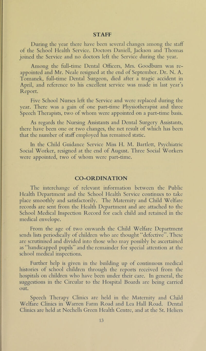 STAFF During the year there have been several changes among the staff of the School Health Service. Doctors Daniell, Jackson and Thomas joined the Service and no doctors left the Service during the year. Among the full-time Dental Officers, Mrs. Goodburn was re- appointed and Mr. Neale resigned at the end of September. Dr. N. A. Tomanek, full-time Dental Surgeon, died after a tragic accident in April, and reference to his excellent service was made in last year’s Report. Five School Nurses left tlie Service and were replaced during the year. There was a gain of one part-time Physiotherapist and three Speech Therapists, two of whom were appointed on a part-time basis. As regards the Nursing Assistants and Dental Surgery Assistants, there have been one or two changes, the net result of which has been that the number of staff employed has remained static. In the Child Guidance Service Miss H. M. Bartlett, Psychiatric Social Worker, resigned at the end of August. Three Social Workers were appointed, two of whom were part-time. CO-ORDINATION The interchange of relevant information between the Public Health l^epartment and the School Health Service continues to take place smoothly and satisfactorily. The Maternity and Child Welfare records arc sent from the Health Department and are attached to the School Medical Inspection Record for each child and retained in the medical envelope. From the age of two onwards the Child Welfare Department sends lists periodically of children who are thought “defective”. These arc scrutinised and divided into those who may possibly be ascertained as “handicapped pupils” and the remainder for special attention at the school medical inspections. Further help is given in the building up of continuous medical histories of school children through the reports received from the hospitals on children who have been under their care. In general, the suggestions in the Circular to the Hospital Boards arc being carried out. Speech Therapy Clinics are held in the Maternity and Cluld Welfare Clinics in Warren Farm Road and Lea Flail Road. Dental Clinics are held at Ncchells Green Health Centre, and at the St. Hcliers