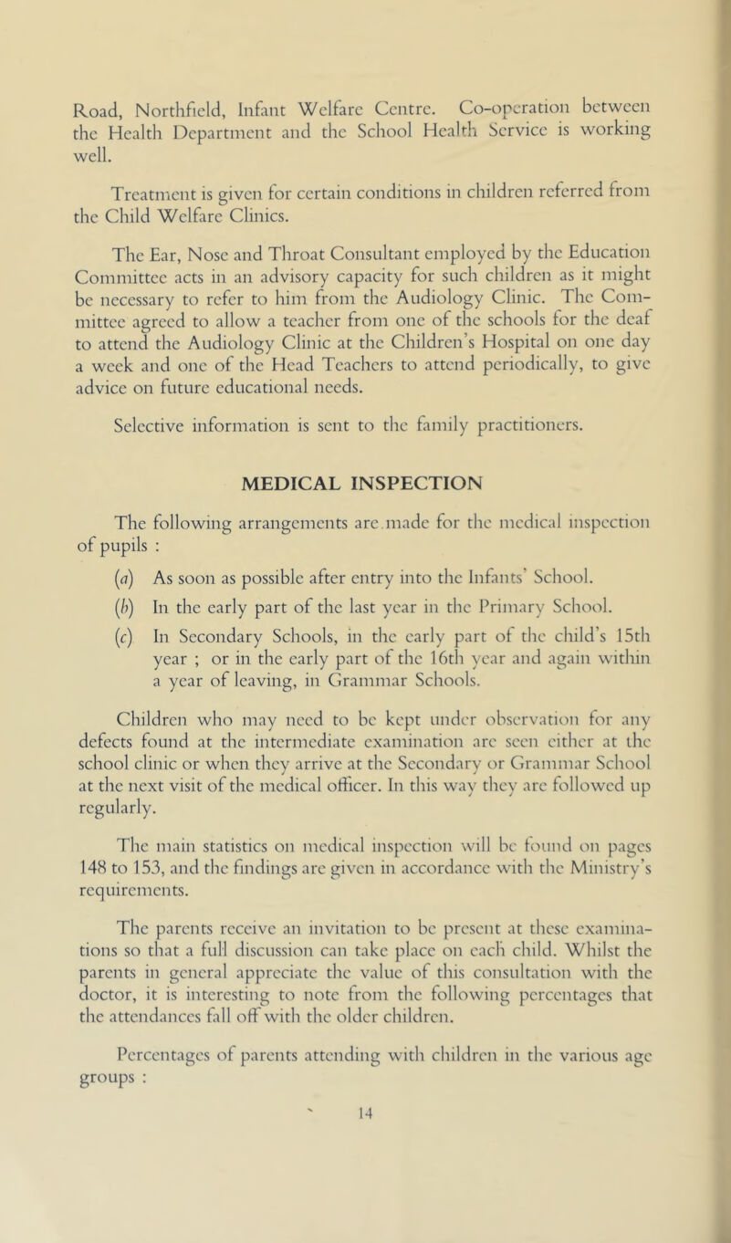 Road, Northfield, Infant Welfare Centre. Co-operation between the Health Department and the School Health Service is working well. Treatment is given for certain conditions in children referred from the Child Welfare Clinics. The Ear, Nose and Throat Consultant employed by the Education Committee acts in an advisory capacity for such children as it might be necessary to refer to him from the Audiology Clinic. The Com- mittee agreed to allow a teacher from one of the schools for the deaf to attend the Audiology Clinic at the Children’s Hospital on one day a week and one of the Head Teachers to attend periodically, to give advice on future educational needs. Selective information is sent to the family practitioners. MEDICAL INSPECTION The following arrangements are.made for the medical inspection of pupils : [a] As soon as possible after entry into the Infants’ School. (/)) In the early part of the last year in the Primary School. (c) In Secondary Schools, in the early part of the child’s 15th year ; or in the early part of the 16th year and again within a year of leaving, in Grammar Schools. Children who may need to be kept under observation for any defects found at the intermediate examination are seen either at the school clinic or when they arrive at the Secondary or Grammar School at the next visit of the medical ofticcr. In this way they are followed up regularly. The main statistics on medical inspection will be lound on pages 148 to 153, and the findings arc given in accordance with the Ministry’s requirements. The parents receive an invitation to be present at these examina- tions so that a full discussion can take place on each child. Whilst the parents in general appreciate the value of this consultation with the doctor, it is interesting to note from the following percentages that the attendances fall off with the older children. Percentages of parents attending with children in the various age groups :