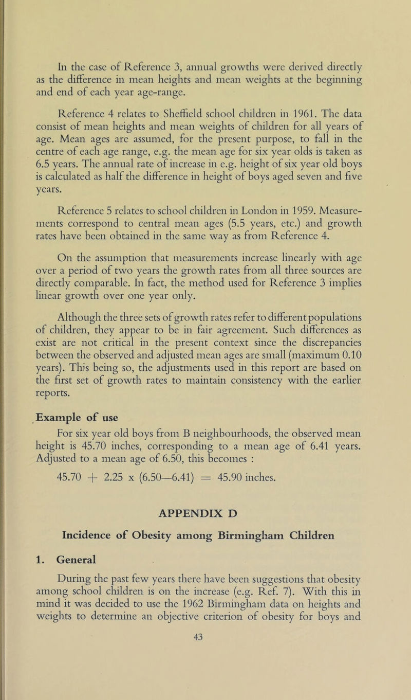In the ease of Reference 3, annual growths were derived directly as the difference in mean heights and mean weights at the beginning and end of each year age-range. Reference 4 relates to Sheffield school children in 1961, The data consist of mean heights and mean weights of children for all years of age. Mean ages are assumed, for the present purpose, to fall in the centre of each age range, e.g. the mean age for six year olds is taken as 6,5 years. The annual rate of increase in e.g, height of six year old boys is calculated as half the difference in height of boys aged seven and five years. Reference 5 relates to school children in London in 1959. Measure- ments correspond to central mean ages (5.5 years, etc.) and growth rates have been obtained in the same way as from Reference 4. On the assumption that measurements increase linearly with age over a period of two years the growth rates from all three sources are directly comparable. In fact, the method used for Reference 3 implies linear growth over one year only. Although the three sets of growth rates refer to different populations of children, they appear to be in fair agreement. Such differences as exist are not critical in the present context since the discrepancies between the observed and adjusted mean ages are small (maximum 0.10 years). Tliis being so, the adjustments used in tliis report are based on the first set of growth rates to maintain consistency with the earlier reports. Example of use For six year old boys from B neighbourhoods, the observed mean height is 45.70 inches, corresponding to a mean age of 6.41 years. Adjusted to a mean age of 6.50, this becomes : 45.70 + 2.25 X (6.50—6.41) = 45.90 inches. APPENDIX D Incidence of Obesity among Birmingham Children 1. General During the past few years there have been suggestions that obesity among school cliildren is on the increase (e.g. Ref. 7), With tliis in mind it was decided to use the 1962 Birmingham data on heights and weights to determine an objective criterion of obesity for boys and