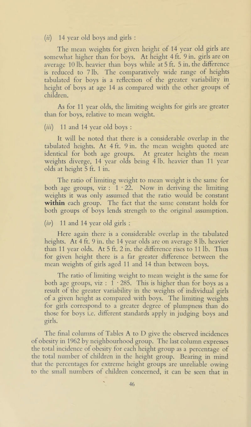 (/;) 14 year old boys and girls : The mean weights for given height of 14 year old girls are somewhat higher than for boys. At height 4 ft. 9 in. girls are on average 10 lb. heavier than boys while at 5 ft. 5 in. the difference is reduced to 7 lb. The comparatively wide range of heights tabulated for boys is a reflection of the greater variability in height of boys at age 14 as compared with the other groups of children. As for 11 year olds, the limiting weights for girls are greater than for boys, relative to mean weight. (///) 11 and 14 year old boys : It will be noted that there is a considerable overlap in the tabulated heights. At 4 ft. 9 in. the mean weights quoted are identical for both age groups. At greater heights the mean weights diverge, 14 year olds being 4 lb. heavier than 11 year olds at height 5 ft. 1 in. The ratio of limiting weight to mean weight is the same for both age groups, viz : 1 • 22. Now in deriving the limiting weights it was only assumed that the ratio would be constant within each group. The fact that the same constant holds for both groups of boys lends strength to the original assumption. (ii-') 11 and 14 year old girls : Here again there is a considerable overlap in the tabulated heights. At 4 ft. 9 in. the 14 year olds are on average 8 lb. heavier than 11 year olds. At 5 ft. 2 in. the difference rises to 11 lb. Thus for given height there is a far greater difference between the mean weights of girls aged 11 and 14 than between boys. The ratio of limiting weight to mean weight is the same for both age groups, viz : 1 • 285. This is higher than for boys as a result of the greater variability in the weights of individual girls of a given height as compared with boys. The limiting weights for girls correspond to a greater degree of plumpness than do those for boys i.e. different standards apply in judging boys and girls. The final columns of Tables A to D give the observed incidences of obesity in 1962 by neighbourhood group. The last column expresses the total incidence of obesity for each height group as a percentage of the total number of children in the height group. Bearing in mind that the percentages for extreme height groups are unreliable owing to the small numbers of children concerned, it can be seen that in