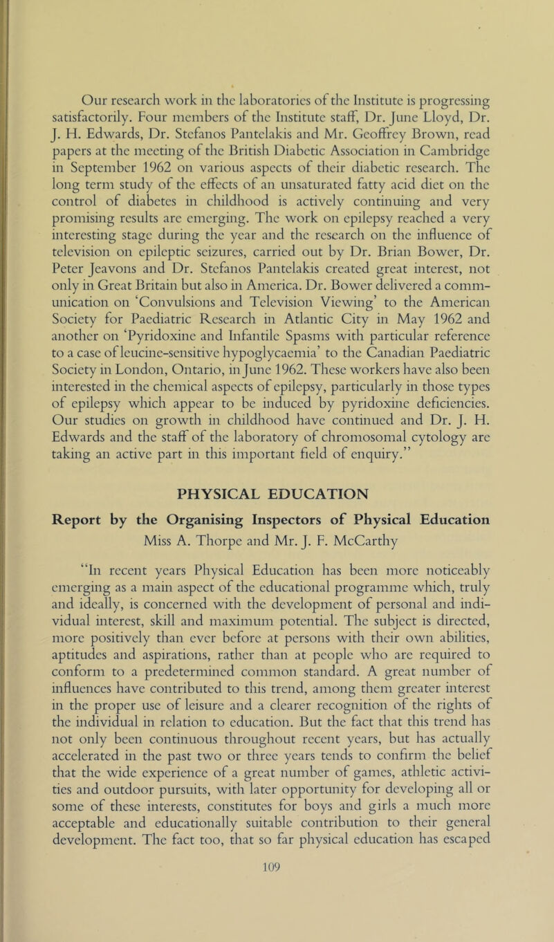 Our research work in the laboratories of the Institute is progressing satisfactorily. Four members of the Institute staff, Dr. June Lloyd, Dr. J. H. Edwards, Dr. Stefanos Pantelakis and Mr. Geoffrey Brown, read papers at the meeting of the British Diabetic Association in Cambridge in September 1962 on various aspects of their diabetic research. The long term study of the effects of an unsaturated fatty acid diet on the control of diabetes in childhood is actively continuing and very promising results are emerging. The work on epilepsy reached a very interesting stage during the year and the research on the mfluence of television on epileptic seizures, carried out by Dr. Brian Bower, Dr. Peter Jeavons and Dr. Stefanos Pantelakis created great interest, not only in Great Britain but also in America. Dr. Bower delivered a comm- unication on ‘Convulsions and Television Viewing’ to the American Society for Paediatric Research in Atlantic City in May 1962 and another on ‘Pyridoxine and Infantile Spasms with particular reference to a case of leucine-sensitive hypoglycaemia’ to the Canadian Paediatric Society in London, Ontario, in June 1962. These workers have also been interested in the chemical aspects of epilepsy, particularly in those types of epilepsy which appear to be induced by pyridoxine deficiencies. Our studies on growth in childhood have continued and Dr. J. H. Edwards and the staff of the laboratory of chromosomal cytology arc taking an active part in this important field of enquiry.” PHYSICAL EDUCATION Report by the Organising Inspectors of Physical Education Miss A. Thorpe and Mr. J. F. McCarthy “In recent years Physical Education has been more noticeably emerging as a main aspect of the educational programme which, truly and ideally, is concerned with the development of personal and indi- vidual interest, skill and maximum potential. The subject is directed, more positively than ever before at persons with their own abilities, aptitudes and aspirations, rather than at people who are required to conform to a predetermined common standard. A great number of influences have contributed to this trend, among them greater interest in the proper use of leisure and a clearer recognition of the rights of the individual in relation to education. But the fact that this trend has not only been continuous throughout recent years, but has actually accelerated in the past two or three years tends to confirm the belief that the wide experience of a great number of games, athletic activi- ties and outdoor pursuits, with later opportunity for developing all or some of these interests, constitutes for boys and girls a much more acceptable and educationally suitable contribution to their general development. The fact too, that so far physical education has escaped