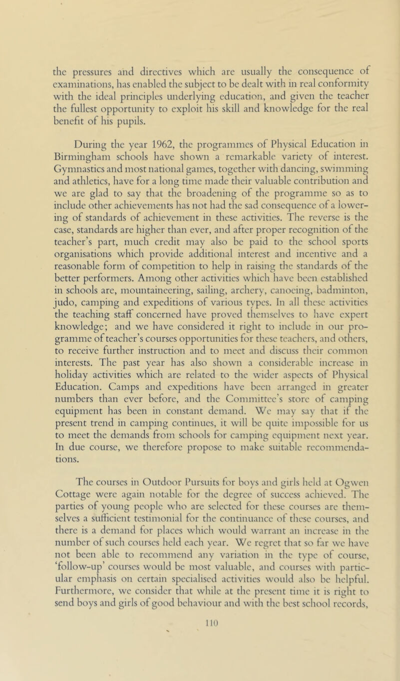 the pressures and directives which arc usually the consequence of examinations, has enabled the subject to be dealt with in real conformity with the ideal principles underlying education, and given the teacher the fullest opportunity to exploit his skill and knowledge for the real benefit of his pupils. During the year 1962, the programmes of Physical Education in Birmingham schools have shown a remarkable variety of interest. Gymnastics and most national games, together with dancing, swimming and athletics, have for a long time made their valuable contribution and we are glad to say that the broadening of the programme so as to include other achievements has not had the sad consequence of a lower- ing of standards of achievement in these activities. The reverse is the case, standards arc higher than ever, and after proper recognition of the teacher’s part, much credit may also be paid to the school sports organisations which provide additional interest and incentive and a reasonable form of competition to help in raising the standards of the better performers. Among other activities which have been established in schools arc, mountaineering, sailing, archery, canoeing, badminton, judo, camping and expeditions of various types. In all these activities the teaching staff concerned have proved themselves to have expert knowledge; and we have considered it right to include in our pro- gramme of teacher’s courses opportunities for these teachers, and others, to receive further instruction and to meet and discuss their common interests. The past year has also shown a considerable increase in holiday activities which are related to the wider aspects of Physical Education. Camps and expeditions have been arranged in greater numbers than ever before, and the Committee’s store of camping equipment has been in constant demand. We may say that if the present trend in camping continues, it will be quite impossible for us to meet the demands from schools for camping equipment next year. In due course, we therefore propose to make suitable recommenda- tions. The courses in Outdoor Pursuits tor bovs and tiirls held at Osiwen Cottage were again notable for the degree of success achieved. The parties of young people who are selected for these courses arc them- selves a sufficient testimonial for the continuance of these courses, and there is a demand tor places which would warrant an increase in the number of such courses held each year. We regret that so far we have not been able to recommend any variation in the type of course, ‘follow-up’ courses would be most valuable, and courses with partic- ular emphasis on certain specialised activities would also be helpful. Furthermore, we consider that while at the present time it is right to send boys and girls of good behaviour and with the best school records. no