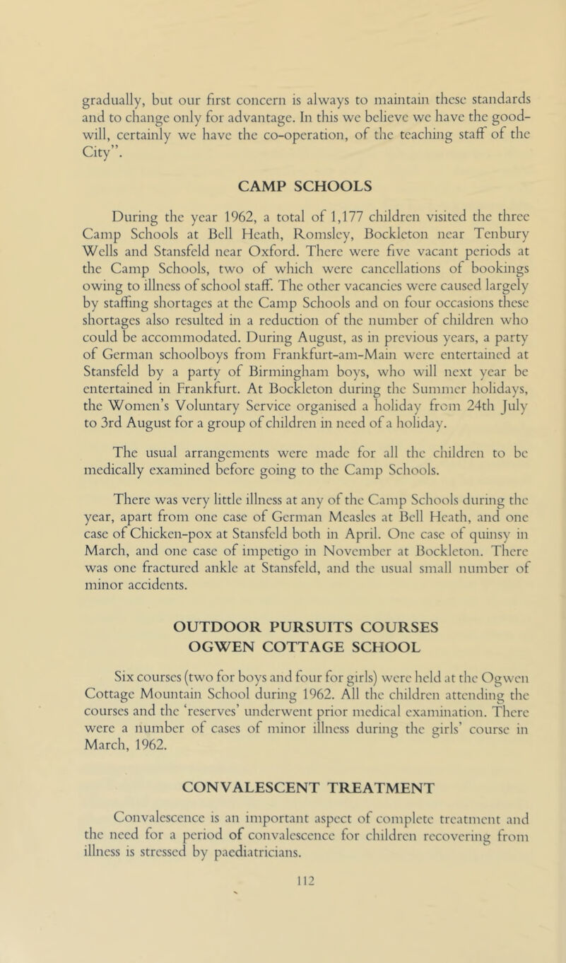 gradually, but our first concern is always to maintain these standards and to change only for advantage. In this we believe we have the good- will, certainly we have the co-operation, of the teaching staff of the City”. CAMP SCHOOLS During the year 1962, a total of 1,177 children visited the three Camp Schools at Bell Heath, Romsley, Bockleton near Tenbury Wells and Stansfeld near Oxford. There were five vacant periods at the Camp Schools, two of which were cancellations of bookings owing to illness of school staff. The other vacancies were caused largely by staffing shortages at the Camp Schools and on four occasions these shortages also resulted in a reduction of the number of children who could be accommodated. During August, as in previous years, a party of German schoolboys from Frankfurt-am-Main were entertained at Stansfeld by a party of Birmingham boys, who will next year be entertained in Frankfurt. At Bockleton during the Summer holidays, the Women’s Voluntary Service organised a holiday from 24th July to 3rd August for a group of children in need of a holiday. The usual arrangements were made for all the children to be medically examined before going to the Camp Schools. There was very little illness at any of the Camp Schools during the year, apart from one case of German Measles at Bell Heath, and one case of Chicken-pox at Stansfeld both in April. One case of quinsy in March, and one case of impetigo in November at Bockleton. There was one fractured ankle at Stansfeld, and the usual small number of minor accidents. OUTDOOR PURSUITS COURSES OGWEN COTTAGE SCHOOL Six courses (two for boys and four for girls) were held at the Ogwen Cottage Mountain School during 1962. All the children attending the courses and the ‘reserves’ underwent prior medical examination. There were a number of cases of minor illness during the girls’ course in March, 1962. CONVALESCENT TREATMENT Convalescence is an important aspect of complete treatment and the need for a period of convalescence for children recovering from illness is stressed by paediatricians.