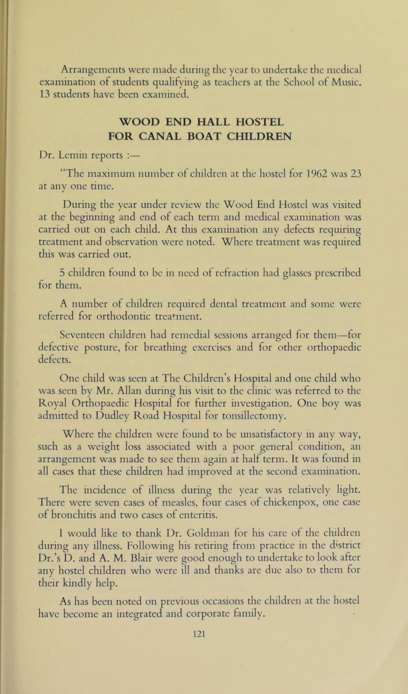Arrangements were made during the year to undertake the medical examination of students qualifying as teachers at the School of Music. 13 students have been examined. WOOD END HALL HOSTEL FOR CANAL BOAT CHILDREN Dr. Lemin reports :— “The maximum number of children at the hostel for 1962 was 23 at any one time. During the year under review the Wood End Hostel was visited at the beginning and end of each term and medical examination was carried out on each child. At this examination any defects requiring treatment and observation were noted. Where treatment was required this was carried out. 5 children found to be in need of refraction had glasses prescribed for them. A number of children required dental treatment and some were referred for orthodontic treatment. Seventeen children had remedial sessions arranged for them—for defective posture, for breathing exercises and for other orthopaedic defects. One child was seen at The Children’s Hospital and one child who was seen by Mr. Allan during his visit to the clinic was referred to the Royal Orthopaedic Hospital for further investigation. One boy was admitted to Dudley Road Hospital for tonsillectomy. Where the children were found to be unsatisfactory in any way, such as a weight loss associated with a poor general condition, an arrangement was made to see them again at half term. It was found in all cases that these children had improved at the second examination. The incidence of illness during the year was relatively light. There were seven cases of measles, four cases of chickenpox, one case of bronchitis and two cases of enteritis. 1 would like to thank Dr. Goldman for his care of the children during any illness. Following his retiring from practice in the district Dr.’s D. and A. M. Blair were good enough to undertake to look after any hostel children who were ill and thanks are due also to them for their kindly help. As has been noted on previous occasions the children at the hostel have become an integrated and corporate family.