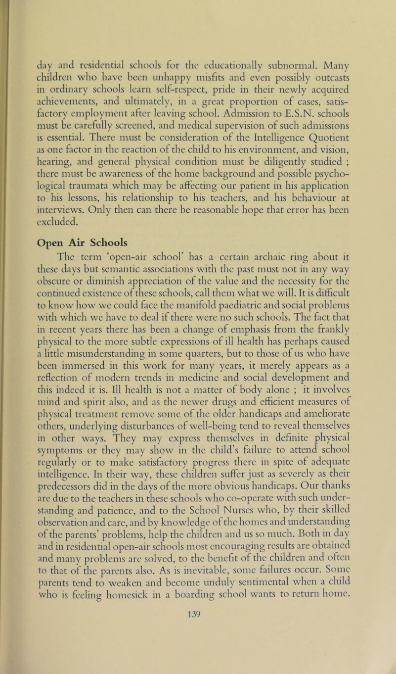 day and residential schools for the educationally subnormal. Many children who have been unhappy misfits and even possibly outcasts in ordinary schools learn self-respect, pride in their newly acquired achievements, and ultimately, in a great proportion of cases, satis- factory employment after leaving school. Admission to E.S.N. schools must be carefully screened, and medical supervision of such admissions is essential. There must be consideration of the Intelligence Quotient as one factor in the reaction of the child to his environment, and vision, hearing, and general physical condition must be diligently studied ; there must be awareness of the home background and possible psycho- logical traumata which may be affecting our patient in liis application to his lessons, his relationship to his teachers, and his behaviour at interviews. Only then can there be reasonable hope that error has been excluded. Open Air Schools The term ‘open-air school’ has a certain archaic ring about it these days but semantic associations with the past must not in any way obscure or diminish appreciation of the value and the necessity for the continued existence of these schools, call them what we will. It is difficult to know how we could face the manifold paediatric and social problems with which we have to deal if there were no such schools. The fact that in recent years there has been a change of emphasis from the frankly physical to the more subtle expressions of ill health has perhaps caused a little misunderstanding in some quarters, but to those of us who have been immersed in this work for many years, it merely appears as a reflection of modern trends in medicine and social development and this indeed it is. Ill health is not a matter of body alone ; it involves mind and spirit also, and as the newer drugs and efficient measures of physical treatment remove some of the older handicaps and ameliorate others, underlying disturbances of well-being tend to reveal themselves in other ways. They may express themselves in definite physical symptoms or they may show in the child’s failure to attend school regularly or to make satisfactory progress there in spite of adequate intelligence. In their way, these children suffer just as severely as their predecessors did in the days of the more obvious handicaps. Our thanks are due to the teachers in these schools who co-operate with such under- standing and patience, and to the School Nurses who, by their skilled observation and care, and by knowledge of the homes and understanding of the parents’ problems, help the children and us so much. Both in day and in residential open-air schools most encouraging results are obtained and many problems arc solved, to the benefit of the children and often to that of the parents also. As is inevitable, some failures occur. Some parents tend to weaken and become unduly sentimental when a child who is feeling homesick in a boarding school wants to return home.
