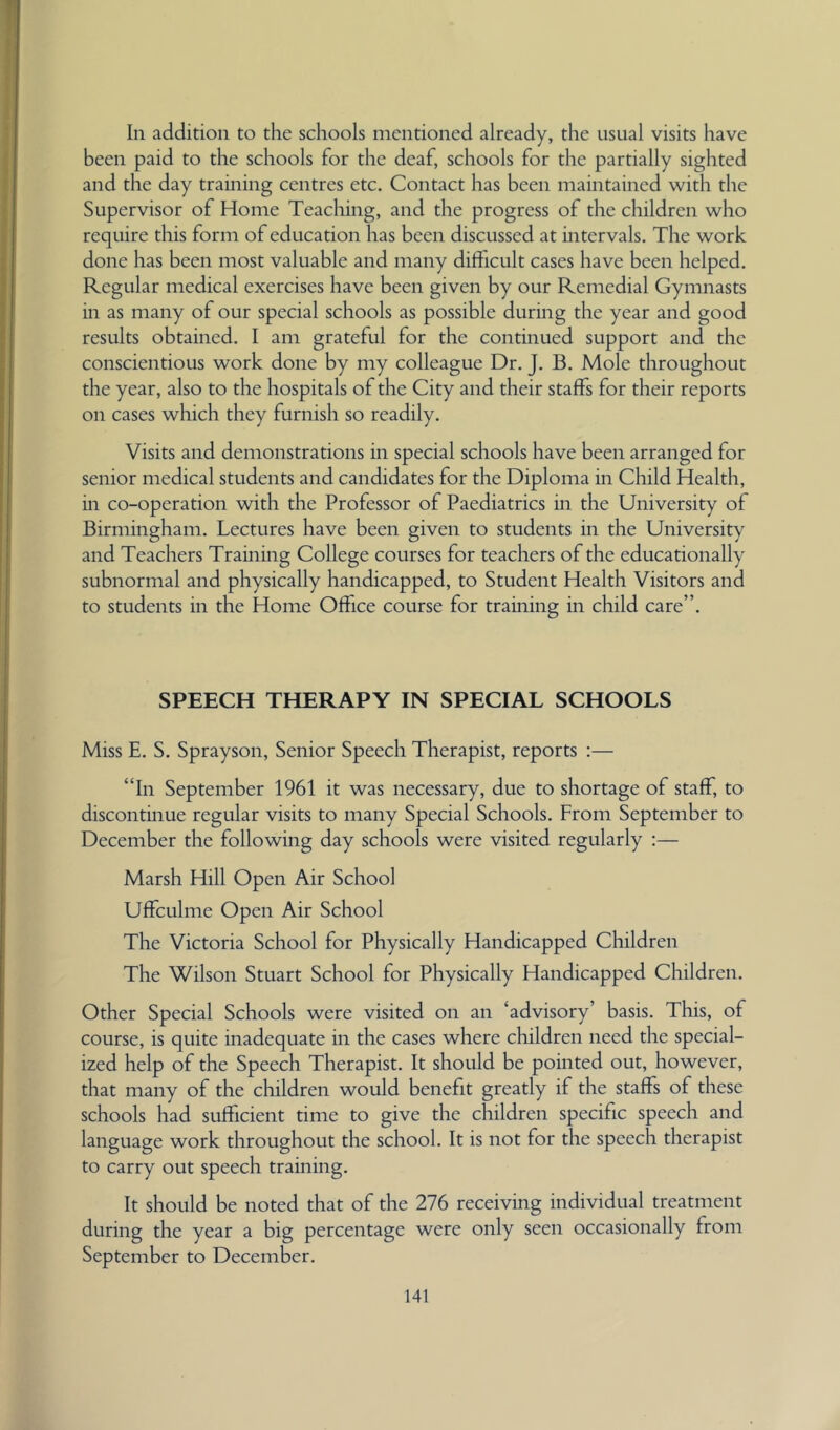 In addition to the schools mentioned already, the usual visits have been paid to the schools for the deaf, schools for the partially sighted and the day training centres etc. Contact has been maintained with the Supervisor of Home Teaching, and the progress of the children who require this form of education has been discussed at intervals. The work done has been most valuable and many difficult cases have been helped. Regular medical exercises have been given by our Remedial Gymnasts in as many of our special schools as possible during the year and good results obtained. I am grateful for the continued support and the conscientious work done by my colleague Dr. J. B. Mole throughout the year, also to the hospitals of the City and their staffs for their reports on cases which they furnish so readily. Visits and demonstrations in special schools have been arranged for senior medical students and candidates for the Diploma in Child Health, in co-operation with the Professor of Paediatrics in the University of Birmingham. Lectures have been given to students in the University and Teachers Training College courses for teachers of the educationally subnormal and physically handicapped, to Student Health Visitors and to students in the Home Office course for training in child care”. SPEECH THERAPY IN SPECIAL SCHOOLS Miss E. S. Sprayson, Senior Speech Therapist, reports :— “In September 1961 it was necessary, due to shortage of staff, to discontinue regular visits to many Special Schools. From September to December the following day schools were visited regularly :— Marsh Hill Open Air School Uffculme Open Air School The Victoria School for Physically Handicapped Children The Wilson Stuart School for Physically Handicapped Children. Other Special Schools were visited on an ‘advisory’ basis. This, of course, is quite inadequate in the cases where children need the special- ized help of the Speech Therapist. It should be pointed out, however, that many of the cliildren would benefit greatly if the staffs of these schools had sufficient time to give the children specific speech and language work throughout the school. It is not for the speech therapist to carry out speech training. It should be noted that of the 276 receiving individual treatment during the year a big percentage were only seen occasionally from September to December.