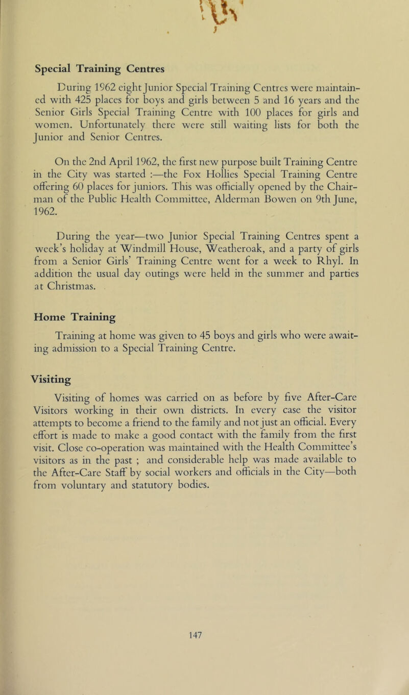 Special Training Centres During 1962 eight Junior Special Training Centres were mamtain- cd with 425 places for boys and girls between 5 and 16 years and the Senior Girls Special Training Centre with 100 places for girls and women. Unfortunately there were still waiting lists for both the Junior and Senior Centres. On the 2nd April 1962, the first new purpose built Training Centre in the City was started :—the Fox Hollies Special Training Centre offering 60 places for juniors. This was officially opened by the Chair- man of the Public Health Committee, Alderman Bowen on 9th June, 1962. During the year—two Junior Special Training Centres spent a week’s holiday at Windmill House, Weatheroak, and a party of girls from a Senior Girls’ Training Centre went for a week to Rhyl. In addition the usual day outings were held in the summer and parties at Christmas. Home Training Training at home was given to 45 boys and girls who were await- ing admission to a Special Training Centre. Visiting Visiting of homes was carried on as before by five After-Care Visitors working in their own districts. In every case the visitor attempts to become a friend to the family and not Just an official. Every effort is made to make a good contact with the family from the first visit. Close co-operation was maintained with the Health Committee’s visitors as in the past ; and considerable help was made available to the After-Care Staff by social workers and officials in the City—both from voluntary and statutory bodies.