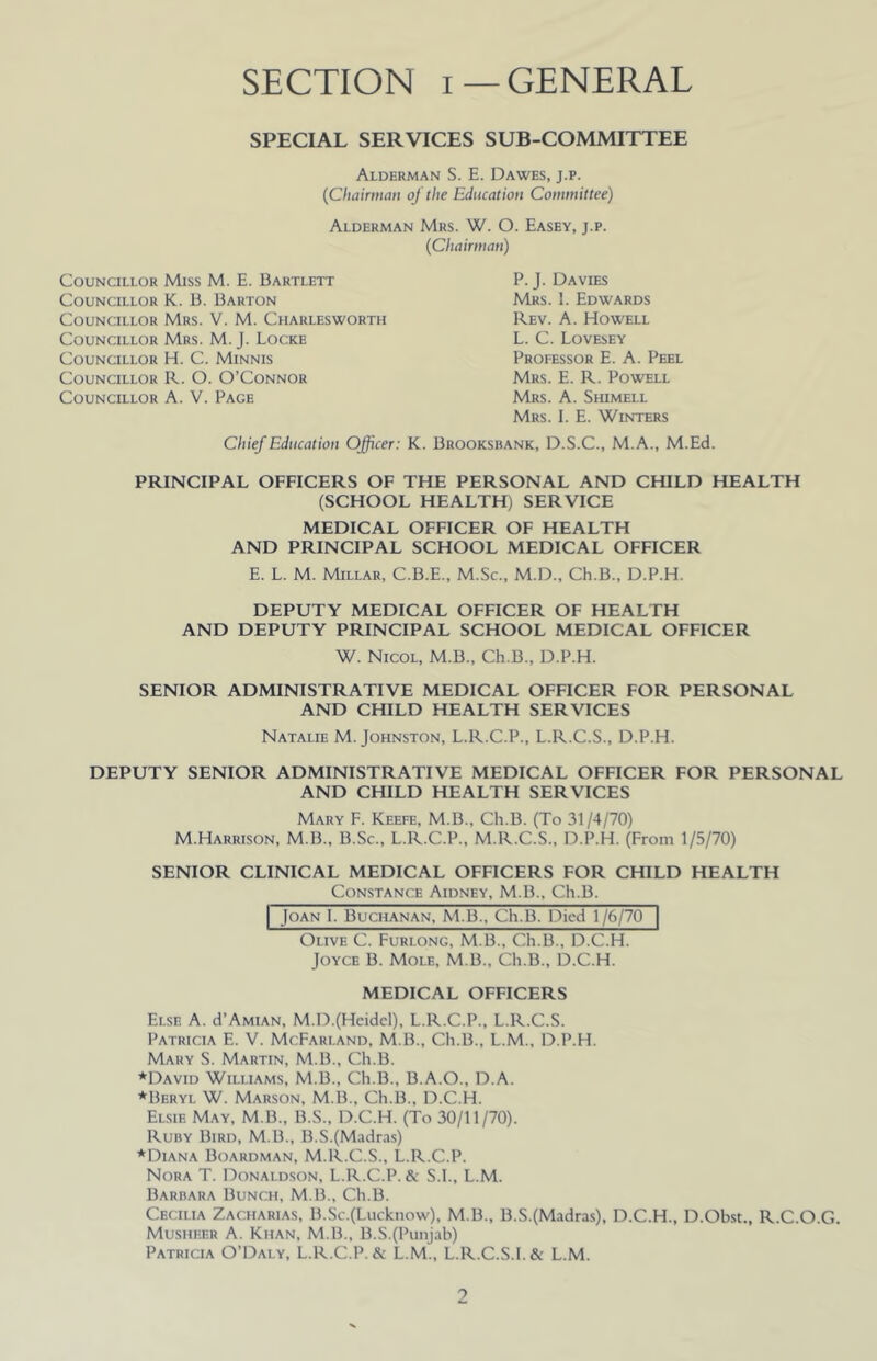 SECTION I—GENERAL SPECIAL SERVICES SUB-COMMITTEE Alderman S. E. Dawes, j.p. (Chairman oj the Education Committee) Alderman Mrs. W. O. Easey, j.p. (Chairman) Councillor Miss M. E. Bartlett Councillor K. B. Barton Councillor Mrs. V. M. Charlesworth Councillor Mrs. M. J. Locke Councillor H. C. Minnis Councillor R. O. O’Connor Councillor A. V. Page P. J. Davies Mrs. 1. Edwards Rev. a. Howell L. C. Lovesey Professor E. A. Peel Mrs. E. R. Powell Mrs. a. Shimell Mrs. 1. E. Winters Chief Education Officer: K. Brooksbank, D.S.C., M.A., M.Ed. PRINCIPAL OFFICERS OF THE PERSONAL AND CHILD HEALTH (SCHOOL HEALTH) SERVICE MEDICAL OFFICER OF HEALTH AND PRINCIPAL SCHOOL MEDICAL OFFICER E. L. M. Millar, C.B.E., M.Sc., M.D., Ch.B., D.P.H. DEPUTY MEDICAL OFFICER OF HEALTH AND DEPUTY PRINCIPAL SCHOOL MEDICAL OFFICER W. Nicol, M.B., Ch.B., D.P.H. SENIOR ADMINISTRATIVE MEDICAL OFFICER FOR PERSONAL AND CHILD HEALTH SERVICES Natalie M. Johnston, L.R.C.P., L.R.C.S., D.P.H. DEPUTY SENIOR ADMINISTRATIVE MEDICAL OFFICER FOR PERSONAL AND CHILD HEALTH SERVICES Mary F. Keefe, M.B., Ch.B. (To 31/4/70) M.Harrison, M.B., B.Sc., L.R.C.P., M.R.C.S., D.P.H. (From 1/5/70) SENIOR CLINICAL MEDICAL OFFICERS FOR CHILD HEALTH Constance Aidney, M.B., Ch.B. I Joan I. Buchanan, M.B., Ch.B. Died 1 /6/70 Olive C. Furlong, M.B., Ch.B., D.C.H. Joyce B. Mole, M.B., Ch.B., D.C.H. MEDICAL OFFICERS Else A. d’AMiAN, M.D.(Hcidcl), L.R.C.P., L.R.C.S. Patricia E. V. McFarland, M.B., Ch.B., L.M., D.P.H. Mary S. Martin, M.B., Ch.B. *David Williams, M.B., Ch.B., B.A.O., D.A. ♦Beryl W. Marson, M.B., Ch.B., D.C.H. Elsie May, M.B., B.S., D.C.H. (To 30/11/70). Ruby Bird, M.B., B.S.(Madras) ♦Diana Boardman, M.R.C.S., L.R.C.P. Nora T. Donaldson, L.R.C.P. & S.I., L.M. Barbara Bunch, M.B., Ch.B. Cecilia Zacharias, B.Sc.(Lucknow), M.B., B.S.(Madra.s), D.C.H., D.Obst., R.C.O.G. Musiieer a. Khan, M.B., B.S.(Punjab) Patricia O’Daly, L.R.C.P. & L.M., L.R.C.S.l. & L.M. 0