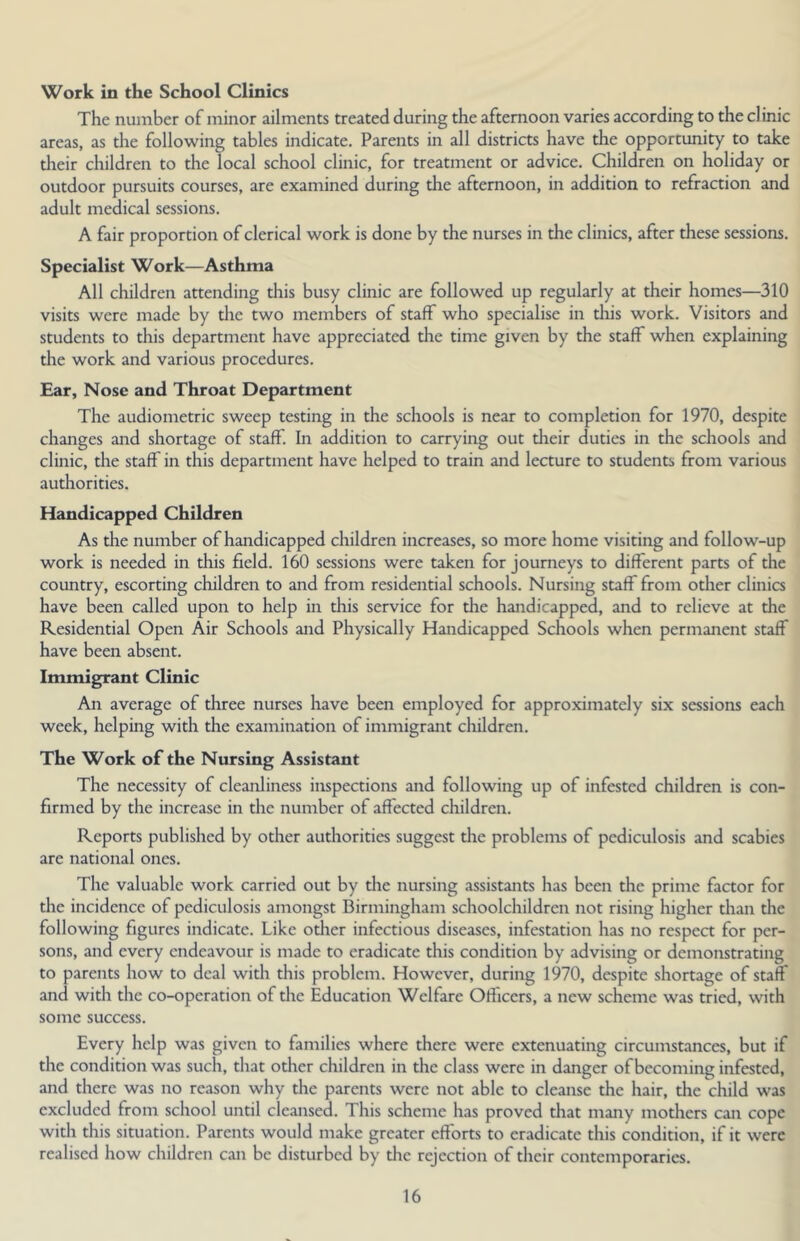 Work in the School Clinics The number of minor ailments treated during the afternoon varies according to the clinic areas, as the following tables indicate. Parents in all districts have the opportunity to take their children to the local school clinic, for treatment or advice. Children on holiday or outdoor pursuits courses, are examined during the afternoon, in addition to refraction and adult medical sessions. A fair proportion of clerical work is done by the nurses in the clinics, after these sessions. Specialist Work—Asthma All children attending this busy clinic are followed up regularly at their homes—310 visits were made by tlie two members of staff who specialise in this work. Visitors and students to this department have appreciated the time given by the staff when explaining the work and various procedures. Ear, Nose and Throat Department The audiometric sweep testing in the schools is near to completion for 1970, despite changes and shortage of staff. In addition to carrying out their duties in the schools and clinic, the staff in this department have helped to train and lecture to students from various authorities. Handicapped Children As the number of handicapped children increases, so more home visiting and follow-up work is needed in this field. 160 sessions were taken for journeys to different parts of the country, escorting children to and from residential schools. Nursing staff from other clinics have been called upon to help in this service for the handicapped, and to relieve at the Residential Open Air Schools and Physically Handicapped Schools when permanent staff have been absent. Immigrant Clinic An average of three nurses have been employed for approximately six sessions each week, helping with the examination of immigrant children. The Work of the Nursing Assistant The necessity of cleanliness inspections and following up of infested children is con- firmed by the increase in the number of affected children. Reports published by other authorities suggest the problems of pediculosis and scabies are national ones. The valuable work carried out by the nursing assistants has been the prime factor for the incidence of pediculosis amongst Birmingham schoolchildren not rising higher than the following figures indicate. Like odier infectious diseases, infestation has no respect for per- sons, and every endeavour is made to eradicate this condition by advising or demonstrating to parents how to deal with this problem. However, during 1970, despite shortage of staff and with the co-operation of the Education Welfare Officers, a new scheme was tried, with some success. Every help was given to families where there were extenuating circumstances, but if the condition was such, that odier children in the class were in danger of becoming infested, and there was no reason why the parents were not able to cleanse the hair, the child was excluded from school until cleansed. This scheme has proved that many mothers can cope with this situation. Parents would make greater efforts to eradicate this condition, if it were realised how children can be disturbed by the rejection of their contemporaries.