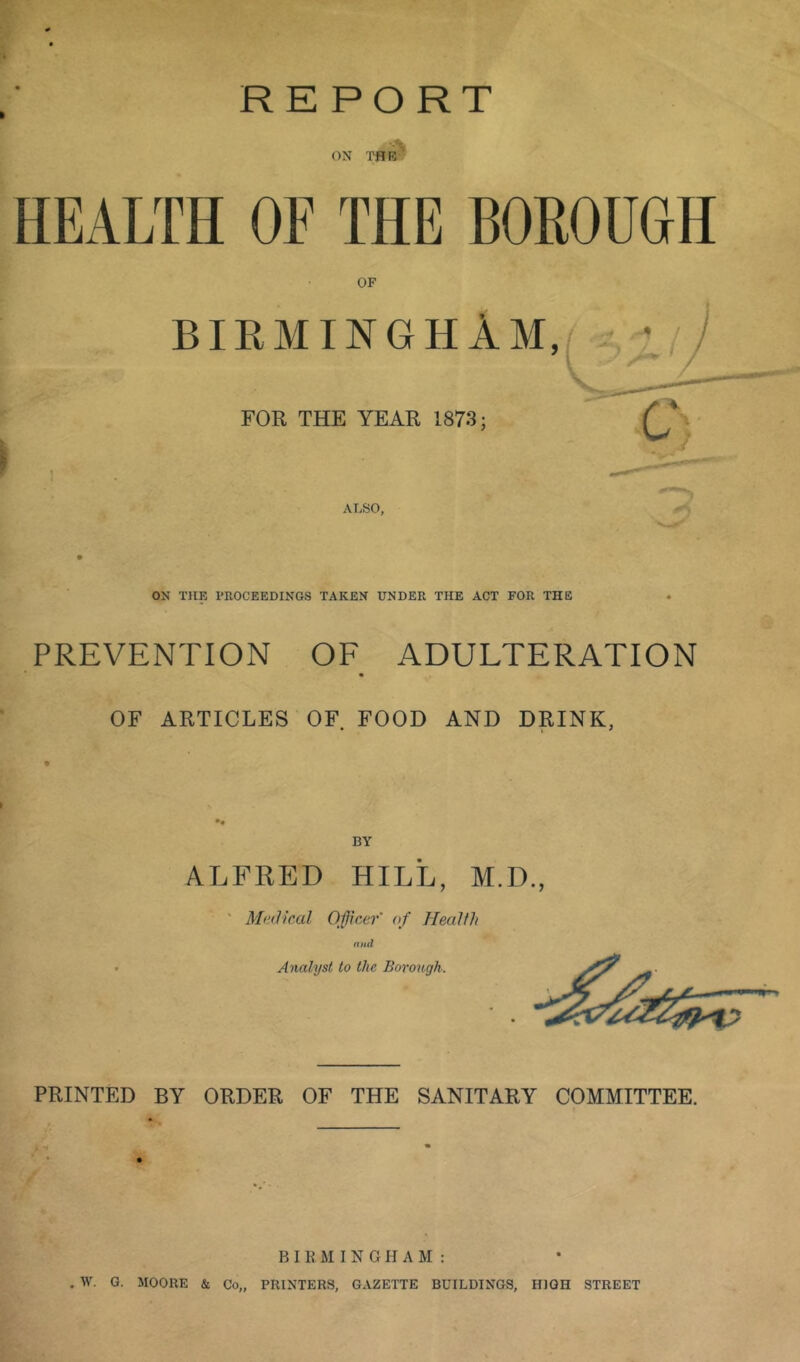 HEALTH OF THE BOROUGH OF BIRMINGHAM, ♦ FOR THE YEAR 1873; ALSO, ON THE PROCEEDINGS TAKEN UNDER THE ACT FOR THE PREVENTION OF ADULTERATION OF ARTICLES OF FOOD AND DRINK, BY ALFRED HILL, M.D., ' Mtulicxil Officer' of Health and Analyst to the Borough. PRINTED BY ORDER OF THE SANITARY COMMITTEE. B I E M I N G FI A M : . W. G. MOORE & Co„ PRINTERS, GAZETTE BUILDINGS, HIGH STREET