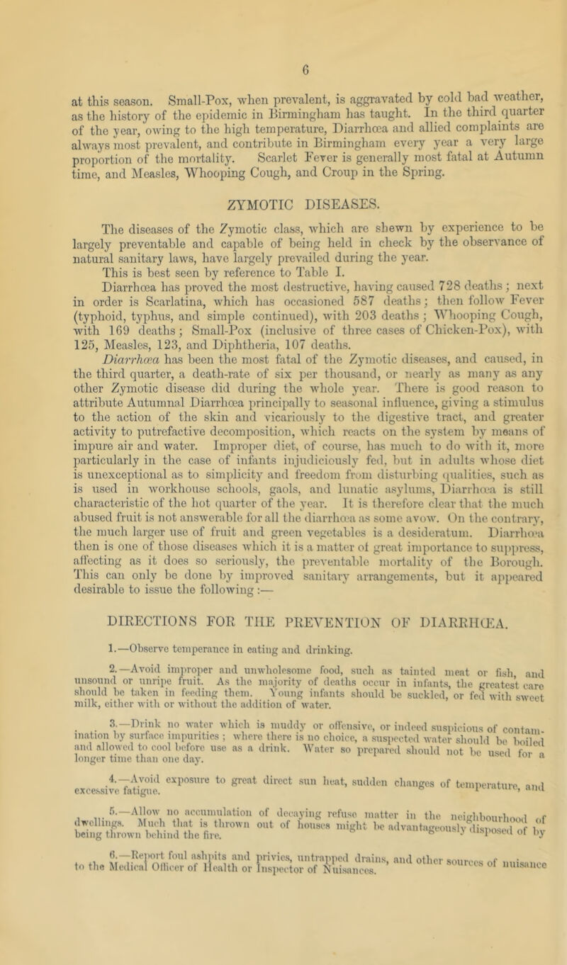 at this season. Small-Pox, when prevalent, is aggravated by cold bad weather, as the history of the epidemic in Birmingham has taught. In the third quarter of the year, owing to the high temperature. Diarrhoea and allied complaints are always most prevalent, and contribute in Birmingham every year a very large proportion of the mortality. Scarlet Fever is generally most fatal at Autumn time, and IMeasles, Whooping Cough, and Croup in the Spring. ZYMOTIC DISEASES. The diseases of the Zymotic class, Avhich are shewn by experience to bo largely preventable and capable of being held in check by the observance of natural sanitary laws, have largely prevailed during the year. This is best seen by reference to Table I. Diarrhoea has proved the most destructive, having caused 728 deaths ; next in order is Scarlatina, which has occasioned 587 deaths; then follow hever (typhoid, typhus, and simple continued), with 203 deaths; Whooping Cough, with 169 deaths; Small-Pox (inclusive of three cases of Chicken-Pox), with 125, Measles, 123, and Diphtheria, 107 deaths. Diarrhoea has been the most fatal of the Zymotic diseases, and caused, in the third quarter, a death-rate of six per thousand, or nearly' as many as any other Zymotic disease did during the whole year. There is good reason to attribute Autumnal Diarrhoea principally to seasonal intluence, giving a stimulus to the action of the skin and vicariously to the digestive tract, and greater activity to pi;trefactive decomposition, which reacts on the system by means of impure air and water. Improper diet, of cour.se, has much to do with it, more particularly in the case of infants injudiciously' fed, but in adults whose diet is unexceptional as to simplicity' and freedom frcnn distiirbing qualities, such as is used in workhouse schools, gaols, and lunatic asylums, Diarrlnea is still characteristic of the hot quarter of the year. It is therefore clear that the much abused fruit is not answerable for all the diarrha'a as some avow. On the contrary, the much larger use of fruit and green vegetables is a desideratum. Diarrho'a then is one of those diseases Avhich it is a matter of great importance to su])})ress, affecting as it does so seriously, the preventable mortality of the Borough. This can only be done by' improved sanitary' arrangements, but it ajipeared desirable to issue the following :— DIRECTIONS FOR THE PREVENTION OF DIARRIIQ^A. 1. —Observe temperance in eating and drinking. 2. —Avoid iin])roper and lunvholesoine food, .such a.s tainted meat or fisli and unsound or unripe fruit. As the majority of deatlis occur in infants, the greatest care should he taken in feeding them. Young infants should be suckled, or fed with sweet milk, either with or without the addition of water. • • —''’ter which IS muddy or ollcnsive, or indeed .suspicious of contain ination by surface impurities ; where there is no choice, a suspected water should be boiled' and .allowed to cool before use as a drink. AVater so prep.arcd .should not be used for n longer time than one day. 4.-Avoid expo.sure to great direct .sun heat, sudden ch.anges of temperature and cxee.ssive fatigue. ° i'-■•‘ton, Him 5.—Allow no ncciimul.ation dwclling.s. ]\Iuch that is thrown being thrown behind the fire. of decaying refuse matter in the neighbourhood of out of houses might be advantageously disposed of by to the Renort foul ashnits and privic.s iintraiiped drains, and other Medical Ofliecr ot Health or Inspector of Nuisances. sources of nuisance