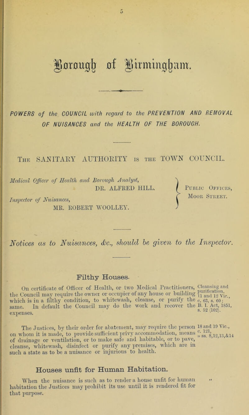 ol'Duglj of ^Urmingljunr. POWERS of the COUNCIL with regard to the PREVENTION AND REMOVAL OF NUISANCES and the HEALTH OF THE BOROUGH. Medical Officer of Hccdlli and Borough Analyst, DK. ALFKED HILL. MR. ROBERT WOOLLEY. Notices as to Nuisances, <l'c., should be given to the Inspector. Filthy Houses. On certificate of Officer of Healtli, or two Medical Practitioners, the Council may require the owner or occupier of any house or building n’a,i,u.rvio., which is in a filthy condition, to whitewash, cleanse, or purify the e. 03, s. 60; same. In default the Council may do the work and recover the B. I. Act, 1S51 S. 52 (102). expenses. ' The Justices, by their order for abatement, may require the person 18 and 19 Vic., on whom it is made, to provide sufficient privy acconimodation, means j., of drainage or ventilation, or to make sate and habitable, or to pave, ’ ’ cleanse, whitewash, disinfect or j)irrify any premises, which are in such a state as to be a nubsance or injurious to health. Houses unfit for Human Habitation. When the nuisance is .such as to render a house unfit for human habitation the Justices may prohibit its use until it is rendered fit for that purpose.