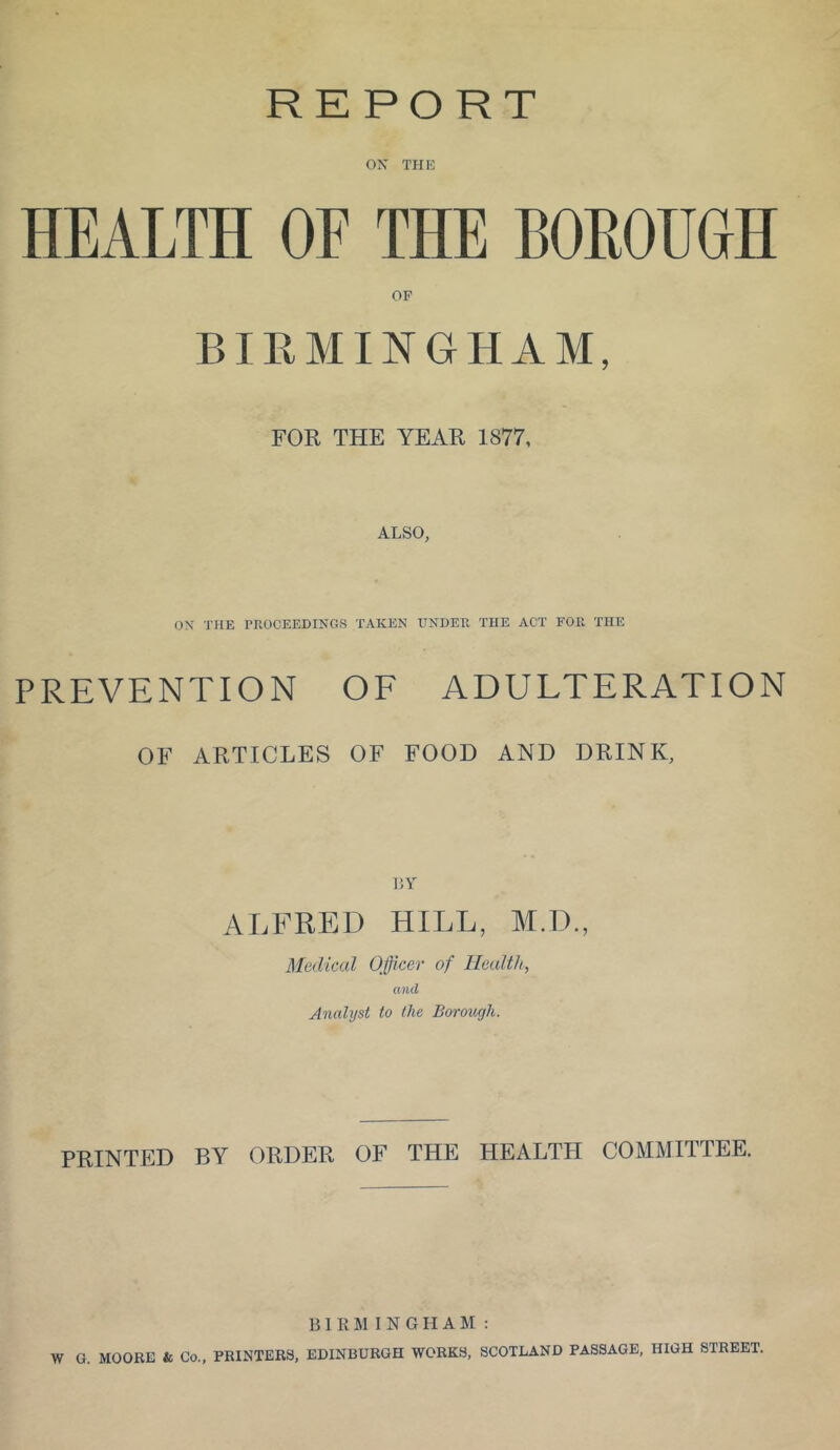 REPORT ox THE HEALTH OF THE BOROUGH OF BIRMINGHAM, FOR THE YEAR 1877, ALSO, ON THE PROCEEDINGS TAKEN UNDER THE ACT FOR THE PREVENTION OE ADULTERATION OF ARTICLES OF FOOD AND DRINK, V.Y ALFRED HILL, M.D., Medical Officer of Health, and Analyst to the Borough. PRINTED BY ORDER OF THE HEALTH COMMITTEE. BIRMINGHAM: W G. MOORE & Co., PRINTERS, EDINBURGH WORKS, SCOTLAND PASSAGE, HIGH STREET.