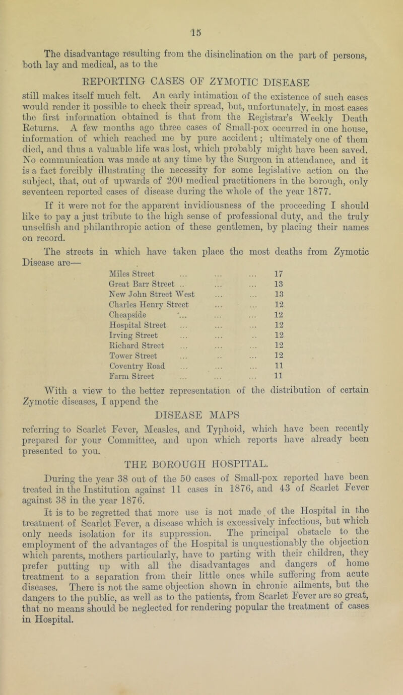 The disadvantcage resulting from the disinclination on the part of persons, both lay and medical, as to the EEPORTING CASES OF ZYMOTIC DISEASE still makes itself much felt. An early intimation of the existence of such cases would render it possible to check their spread, but, unfortunately, in most cases the first information obtained is that from the Registrar’s Weekly Death Returns. A few months ago three cases of Small-pox occurred in one house, information of which reached me by pure accident; ultimately one of them died, and thus a valuable life was lost, which probably might have been saved. No communication was made at any time by the Surgeon in attendance, and it is a fact forcibly illustrating the necessity for some legislative action on the subject, that, out of upwards of 200 medical practitioners in the borough, only seventeen reported cases of disease during the Avhole of the year 1877. If it were not for the apparent invidiousness of the proceeding I should like to pay a just tribute to the high sense of professional duty, and the truly unselfish and philanthropic action of these gentlemen, by placing their names on record. The streets in which have taken place the most deaths from Zymotic Disease are— Miles Street Great Barr Street .. New John Street West Charles Henry Street Cheapside Hospital Street Irving Street Richard Street Tower Street Coventry Road Farm S treet 17 13 13 12 12 12 12 12 12 11 11 With a view to the better representation of tire distribution of certain Zymotic diseases, I append the DISEASE MAPS referring to Scarlet Fever, Measles, and Typhoid, which have been recently prepared for your Committee, and upon Avhich reports have already been presented to you. THE BOROUGH HOSPITAL. During the year 38 out of the 50 cases of Small-pox reported have been treated in the Institution against 11 cases in 1876, and 43 of Scarlet lever again-st 38 in the year 1876. It is to be regretted that more use is not made of the Hospital in the treatment of Scarlet Fever, a disease which is excessively infectious, but which only needs isolation for its suppression. The principal obstacle to the employment of the advantages of the Hospital is iinc^uestionably the objection which parents, mothers particularly, have to parting with their children, they prefer with all the disadvantages and dangers of home treatment to a separation from their little ones while suffering from acute diseases. There is not the same objection shown in chronic ailments, but the dangers to the jjublic, as well as to the patients, from Scarlet 1 ever are so great, that no means should be neglected for rendering popular the treatment of cases in Hospital.