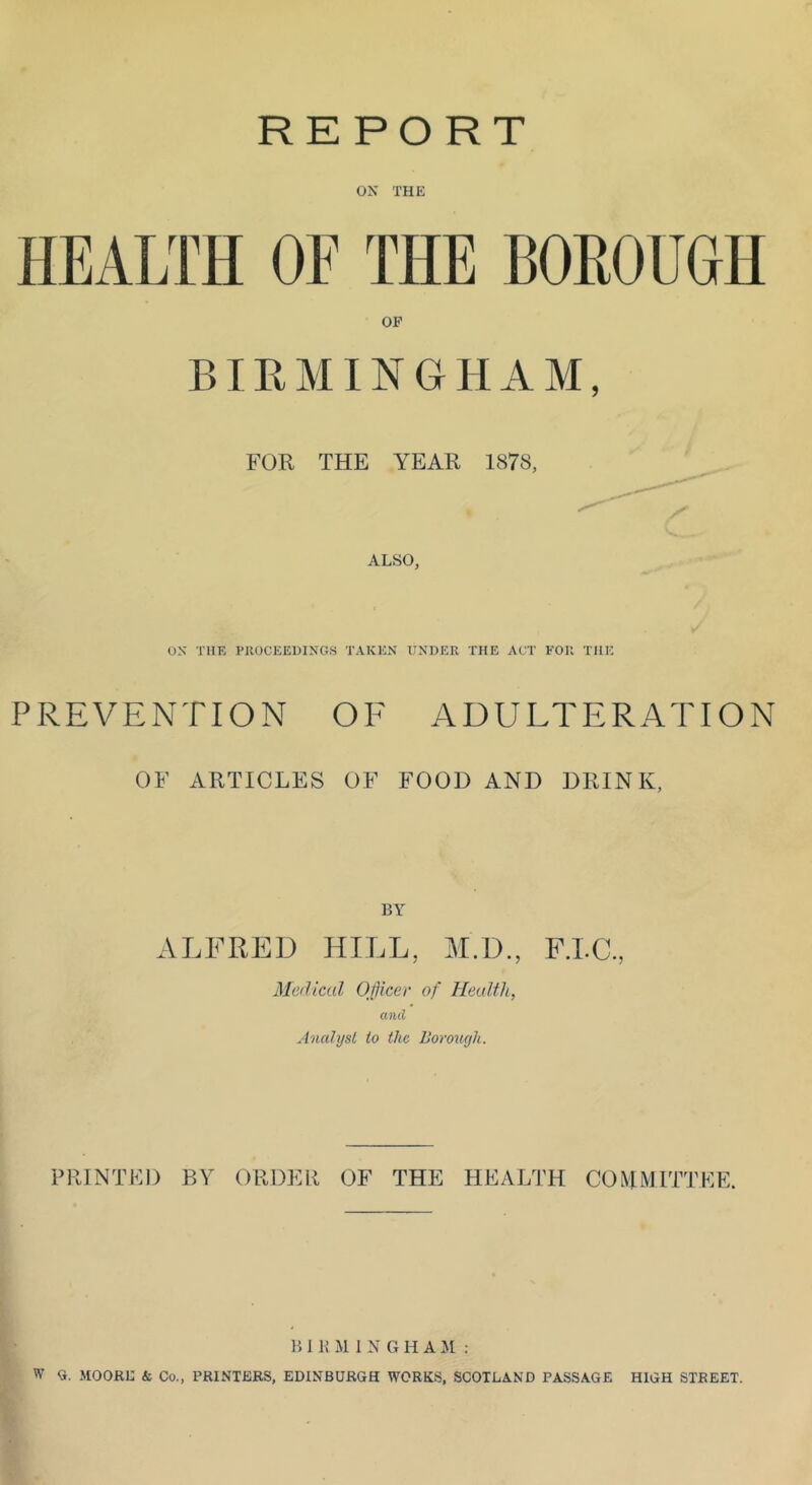 REPORT ox THE HEALTH OF THE BOROUGH OP BIRMINGHAM, FOR THE YEAR 1878, ALSO, ox THE I’llOCEEDINGS TAKEN UNDER THE ACT FOR THE PREVENTION OF ADULTERATION OF ARTICLES OF FOOD AND DRINK, BY ALFRED HILL, M.D., FTC, Medical OJicer of Health, and Analyst to the Boroucjh. PRINTED BY ORDER OF THE HEALTH CO M M ITT EE. h I H M 1 N G H A : W Q. MOORE & Co., PRINTERS, EDINBURGH WORKS, SCOTLAND PASSAGE HIGH STREET.