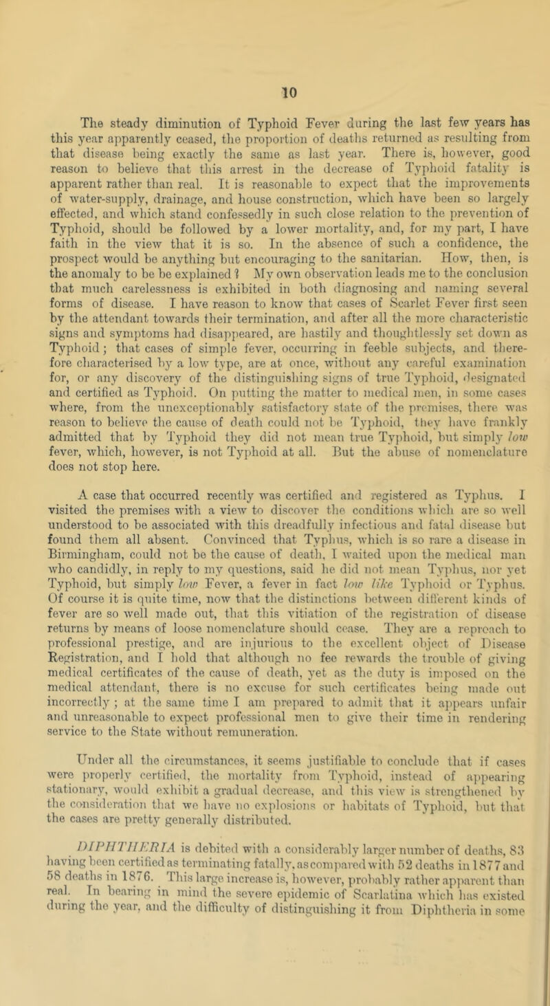 The steady diminution of Typhoid Fever during the last few years has this year ajiparently ceased, tlie proportion of deaths returned as resulting from that disease being exactly the same as last year. There is, however, good reason to believe that this arrest in the decrease of Typhoid fatality is apparent rather than real. It is reasonable to expect that the improvements of water-supply, drainage, and house construction, which have been so largely effected, and which stand confe-'^sedly in such close relation to the prevention of Typhoid, should be followed by a low'er mortality, and, for my part, I have faith in the view that it is so. In the absence of such a confidence, the prospect would bo anything but encouraging to the sanitarian. How, then, is the anomaly to be be explained ? IMy OAvn observation leads me to the conclusion that much carelessness is exhibited in both diagnosing and naming several forms of disease. I have reason to know that cases of Scarlet Fever first seen by the attendant towards fheir termination, and after all the more characteristic signs and symptoms had disappeared, are hastily and thoughtlessly set down as Typhoid; that cases of simple fever, occurring in feeble subjects, and there- fore characterised by a low type, are at once, wdthout any careful examination for, or any discovery of the distinguishing signs of true Typhoid, de.signat(“d and certified as Typhoid. On putting the matter to medical men, in some cases where, from the unoxceptionably satisfactory state of the premises, there w'as reason to believe the cause of death could not be Typhoid, they have frankly admitted that by Typhoid they did not mean true Tyj)hoid, but simply low fever, which, however, is not Typhoid at all. But the abuse of nomenclature does not stop here. A case that occurred recently was certified and registered as Typhus. 1 visited the premises with a view to discover the conditions which are so well understood to be associated with this dreadfully infectious and fatal disease but found them all absent. Convinced that Typhus, which is so rare a disease in Birmingham, could not be the cause of death, I waited upon the medical man who candidly, in reply to my questions, said he did not mean Tyidius, nor yet Typhoid, but simply low Fever, a fever in fact low like 'Typhoid or 'Typhus. Of course it is quite time, now that the distinctions between different kinds of fever are so well made out, that this vitiation of the registration of disease returns by means of loose nomenclature should cease. They are a reproach to professional prestige, and are injurious to the excellent object of Disease Registration, and I hold that although no fee rewards the trouble of giviiig medical certificates of the cause of death, yet as the duty is imposed on the medical attendant, there is no excuse for such certificates being made out incorrectly ; at the same time I am prepared to admit that it appears unfair and unreasonable to expect ])rofcssional men to give their time in rendering service to the State without remuneration. Under all the circumstances, it seems ju.stifiable to conclude that if cases were properly certified, the mortality from 'I'yphoid, instead of a])pearing stationary, woidd exhibit a gradual decrease, ami this view is strengthened by the consideration that we have no explosions or habitats of Typhoid, but that the cases are pretty generally distributed. I'HPIITIIKRTA is debited with a considerably larger number of doiaths, 8.‘1 having been certified as terminating fatally.asconqiaredwith 52 deaths inl877and 58 deaths in 1^76. This large increase is, however, probably rather ap]iarent than real. In bearing in mind the severe epidemic of Scarlatina which has existed during the year, and the difficulty of distinguishing it from Diphtheria in some