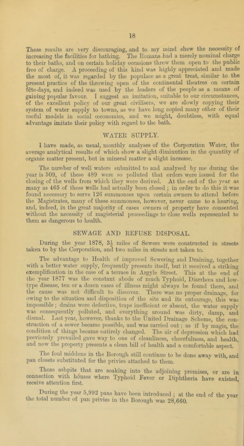 These results are very discouraging, aud to my mind shew the necessity of increasing the facilities for bathing. The Homans had a merely nominal charge to their baths, and on certain holiday occasions threw them open to the public free of charge. A proceeding of this kind was highly appreciated and made the most of, it was regarded by the populace as a great treat, similar to the present practice of the throwing open of the continental theatres on certain fete-days, and indeed was used by the leaders of the people as a means of gaining popular favour. I suggest an imitation, suitable to our circumstances, of the excellent policy of our great civilisers, wo are slowly copying their system of water supply to towns, as we have long copied many other of their useful models in social oeconomics, aud Ave might, doubtless, Avith equal advantage imitate their policy Avith regard to the bath. WATER SUPPLY. 1 have made, as usual, monthly analyses of the Corporation Water, the average analytical results of Avhich shoAv a slight diminution in the quantity of organic matter present, but in mineral matter a .slight increase. The number of Avell Avaters submitted to and analysed by me during the year is 509, of these 489 AA^ere so polluted that orders AA'^ere issued for the closing of the AA^ells from which they Avere derived. At the end of the year as many as 465 of these Avells had actually been closed; in order to do this it AA'as found necessary to serve 126 summonses upon certain OAvners to attend before the Magistrates, many of these summonses, however, never came to a hearing, and, indeed, in the great majority of cases OAvners of property have consented without the necessity of magisterial proceedings to close Avells represented to them as dangerous to health. SEWAGE AND REFUSE DISPOSAL. During the year 1878, 3^ miles of SeAvers AA'ere constructed in streets taken to by the Corporation, and tAA'o miles in streets not taken to. The advantage to Health of improved SeAA'ering aud Draining, together Avith a better Avater supply, frequently presents itself, but it received a striking exemplitication in the case of a terrace in Argyle Street. This at the end of the year 1877 Avas the constant abode of much Typhoid, Diarrhoea and Ioav- t}q)e disease, ten or a dozen cases of illness might ahA’ays be found there, and the cause Avas not difficult to discoA'er. There Avas no proper drainage, for OAving to the situation and disposition of the site and its entourage, this Avas impossible; drains AA-ere defective, traps inefficient or absent, the AA^ater supply was consecpicntly iiolluted, and eA'erything around was dirty, damp, and dismal. Last year, hoAvever, thanks to the United Drainage Scheme, the con- struction of a seAver became possible, and was carrieil out; as if by magic, the condition of things became entirely changed. The air of depression Avlnch’ had previously prevailed gave Avay to one of cleanliness, cheerfulness, and health, and noAv the property presents a clean bill of health and a comfortable aspect. The foul middens in the Borough still continue to be done aAvav Avith, aud pan closets substituted for the privies attached to them.  ^ Those ashpits that are soaking into the adjoining premises, or are in connection Avith houses Avhere Typhoid Fever or Diphtheria have existed receive attention first. ’ During the year 5,992 pans have been introduced ; at the end of the year the total number of pan privies in the Borough AA'as 28,660.