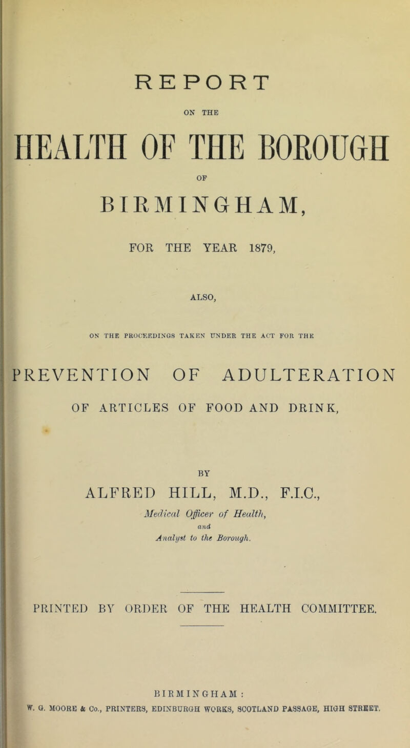 REPORT ON THE HEALTH OF THE BOROUGH OP BIRMINGHAM, FOR THE YEAR 1879, ALSO, ON THE PROCEEUINGS TAKEN UNDER THE ACT FOR THE PREVENTION OF ADULTERATION OF ARTICLES OF FOOD AND DRINK, BY ALFRED HILL, M.D., F.LC, Medical Officer of Health, and Analyst to the Borough. PRINTED BY ORDER OF THE HEALTH COMMITTEE. BIRMINGHAM; W. G. MOORE k Co., PRINTERS, EDINBURGH WORKS, SCOTLAND PASSAGE, HIGH STREET.