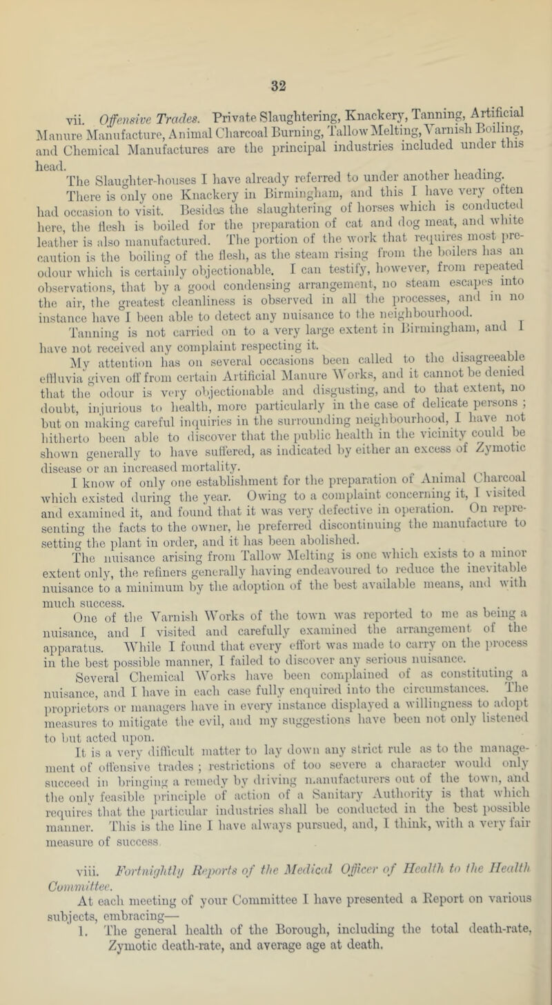 vii. Ofeiisive Trades. Private Slaughtering, Knackery, Tanning, i^ificial I^Ianure Manufacture, Animal Charcoal Burning, Tallow]\Ielting,Yarnish Boiling, and Chemical Manufactures are the principal industries included under tins Tlie Slaughter-houses I have already referred to under another heading. There is only one Knackery in Birmingham, and this I have very often had occasion to visit. Besides the slaughtering of horses which is conducted here, the llesh is boiled for the i)reparation of cat and dog meat, and wlnte leather is also manufactured. Tlie portion of the work that recpiires most pre- caution is the boiling of the flesh, as the steam rising from the boilers has an odour which is certainly objectionable. I can testify, however, from repeated observations, that by a good condensing arrangement, no steam escapes into the air, the greatest cleanliness is observed in all the processes, and in no instance have J been able to detect any nuisance to the neighbouihood. Tanning is not carried on to a very large extent in Birmingham, and 1 have not received any complaint respecting it. , 11 My attention has on several occasions been called to the disagreeable eftfuvia given oil'from certain Artificial Manure M orks, and it cannot be denied that the odour is very objectionable and disgusting, and to that extent, no doubt, injurious to liealth, more particularly in the case of delicate persons ; but on making careful iiupiiries in the surrounding neighbourhood, I liave not hitherto been able to discover that the public liealth in the vicinity could be shown generally to have suffered, as indicated liy either an excess of Zymotic disease or an increased mortality. ^ i m i I know of only one establishment for the preparation of Animal Clnu’coat which existed during the year. Owing to a complaint concerning it, 1 visiteil and examined it, and found that it was very defective in opeiation. On lepie- senting the facts to the owner, he preferred discontinuing the manufacture to setting the plant in order, and it has been abolished. The nuisance arising from i'allow ^felting is one which exists to a nunoi extent only, the refiners generally having endeavoured to reduce the iue\ itable nuisance to a minimum by the adoption of the best available means, and uith iiixicli success# One of the Varnish Works of the town was reported to me as being a nuisance, and I visited and carefully e.xamined the arrangement of the apparatus. AVhile I found that every effort was made to carry on the process in the best possible manner, I failed to discover any serious nuisance. Several Chemical Works have been comidained of as constituting a nuisance, and I have in each case fully enquired into the circumstances, ihe proprietors or managers have in every instance displayed a willingness to adopt measures to mitigate the evil, and my suggestions have been not only listened to l)ut acted upon. It is a very difficult matter to lay down any strict rule as to the manage- ment of oll'ensive trades ; restrictions of too severe a character Avould only succeed in bringing a remedy by diiving manufacturers out of the ton n, and the only feasible principle of action of a Sanitary Authority is that which requires that the particular industries shall be conducted in the best possible manner. This is the line I have always pursued, and, 1 think, with a very fair measure of success viii. Forfnir/hthi IFj^orfs of the Medical Officer of Health to ihe Health Committee. At each meeting of your Committee 1 have presented a Eeport on various subjects, embracing— 1. The general health of the Borough, including the total death-rate, Zymotic death-rate, and average age at death.