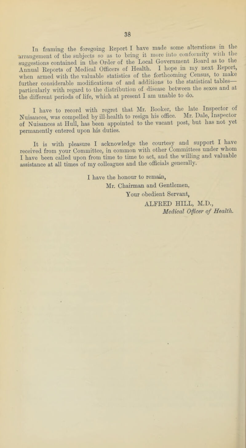 In framing the foregoing Keport I have made some alterations in the arrangement of tlie subjects so as to bring it more into contoimity witli the suggestions contained in the Order of the Local Government Loard as to the Annual Reports of Medical Officers of Health. 1 hope in my next Report, when armed with the valuable statistics of the forthcoming Census, to make further considerable modifications of and additions to the statistical tables particularly with regard to the distribution of disease between the sexes and at the different periods of life, which at present I am unable to do. I have to record with regret that Mr. Booker, the late Inspector of Nuisances, was compelled by ill-health to resign his office. ^Ir. Dale, Inspector of Nuisances at Hull, has been appoirrted to the vacant post, but has rrot jet permanently errtered upon his duties. It is with pleasure I ackrrowledge the courtesy and support I have received from y^our Committee, in common with other Corrrrnittees under whom I have been called uporr from time to tirrre to act, arrd the willing and valuable assistance at all times of rrry colleagues and the officials generally^. I have the horrour to remairr, Mr. Chairman and Gerrtlemen, Your obedierrt Servant, ALFRED HILL, M.D.,