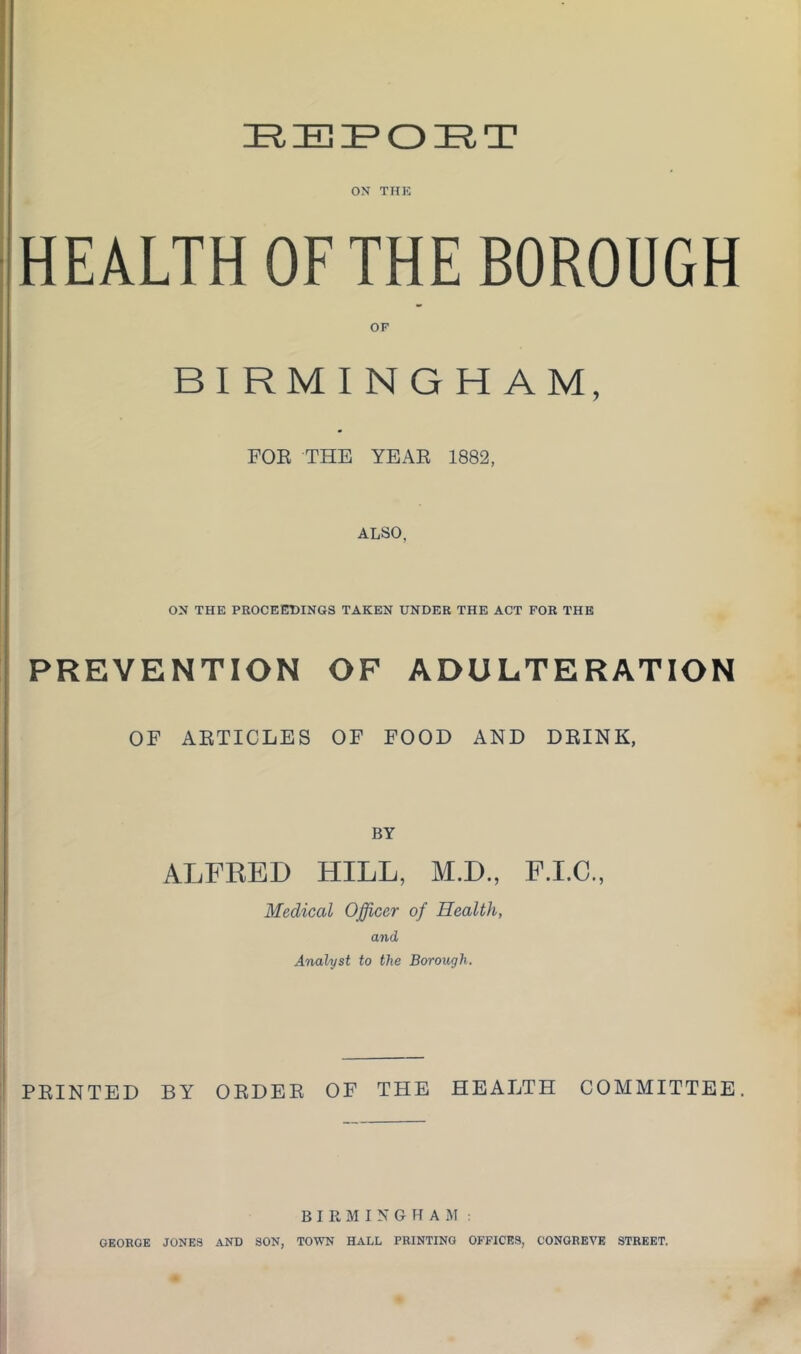 IRIBIPOIEIT ON THE HEALTH OF THE BOROUGH BIRMINGHAM, FOR THE YEAR 1882, ALSO, ON THE PROCEEDINGS TAKEN UNDER THE ACT FOR THE PREVENTION OF ADULTERATION OF ARTICLES OF FOOD AND DRINK, BY ALFKED HILL, M.D., F.I.C., Medical Officer of Health, and Analyst to the Borough. PRINTED BY ORDER OF THE HEALTH COMMITTEE. BIRMINGHAM: GEORGE JONES AND SON, TOWN HALL PRINTING OFFICES, CONGREVE STREET.