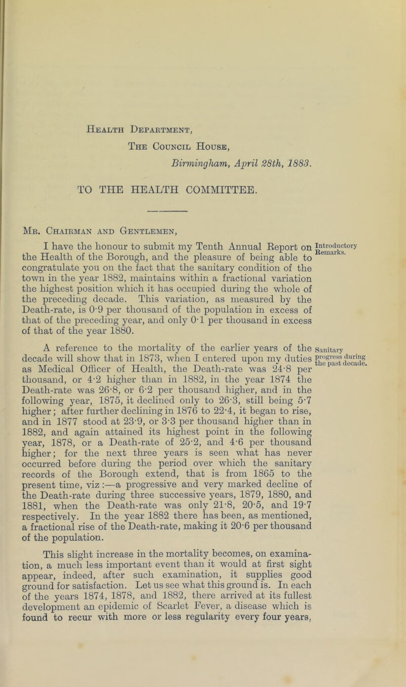 Health Depaetment, The Council House, Birmingham, April 28th, 1883. TO THE HEALTH COMMITTEE. Me. Chaieman and Gentlemen, I have the honour to submit my Tenth Annual Eeport on the Health of the Borough, and the pleasure of being able to congratulate you on the fact that the sanitary condition of the town in the year 1882, maintains within a fractional variation the highest position which it has occupied during the whole of the preceding decade. This variation, as measured by the Death-rate, is 0-9 per thousand of the population in excess of that of the preceding year, and only OT per thousand in excess of that of the year 1880. A reference to the mortality of the earlier years of the decade will show that in 1873, when I entered upon my duties as Medical Officer of Health, the Death-rate was 24'8 per thousand, or 4-2 higher than in 1882, in the year 1874 the Death-rate was 26'8, or 6‘2 per thousand higher, and in the following year, 1875, it declined only to 26-3, still being 5-7 higher; after further declining in 1876 to 22-4, it began to rise, and in 1877 stood at 23'9, or 3-3 per thousand higher than in 1882, and again attained its highest point in the following year, 1878, or a Death-rate of 25-2, and 4-6 per thousand higher; for the next three years is seen what has never occurred before during the period over which the sanitary records of the Borough extend, that is from 1865 to the present time, viz:—a progressive and very marked decline of the Death-rate during three successive years, 1879, 1880, and 1881, when the Death-rate was only 21-8, 20-5, and 19-7 respectively. In the year 1882 there has been, as mentioned, a fractional rise of the Death-rate, making it 20-6 per thousand of the population. This slight increase in the mortality becomes, on examina- tion, a much less important event than it would at first sight appear, indeed, after such examination, it supplies good ground for satisfaction. Let us see what this ground is. In each of the years 1874, 1878, and 1882, there arrived at its fullest development an epidemic of Scarlet Fever, a disease which is found to recur with more or less regularity every four years, Introductory Eemarks. Sanitary progi'ess during the past decade.