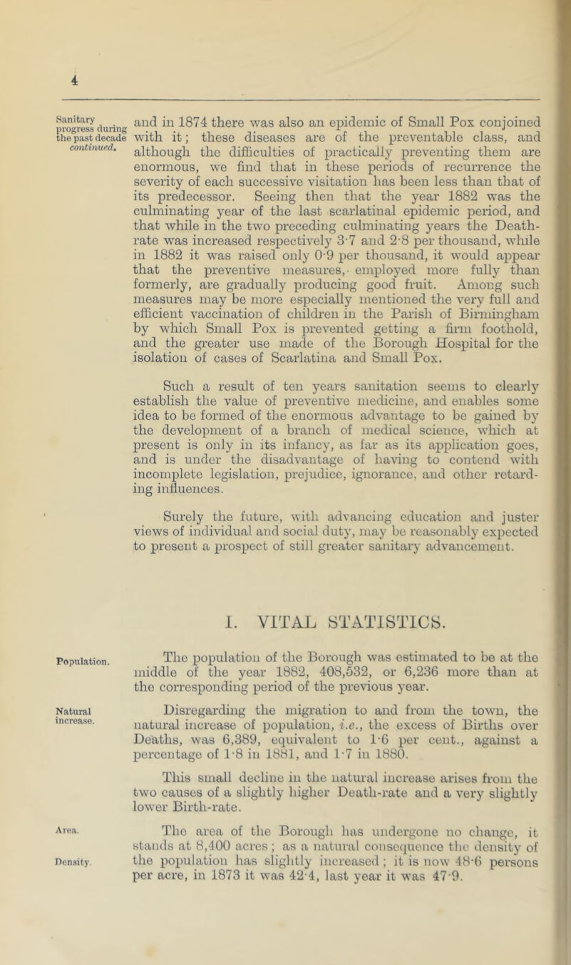 Sanitary 1874 there was also an epidemic of Small Pox conioined the past decade With it; these diseases are oi the preventable class, and continued, although tlic difficulties of practically preventing them are enormous, we find that in these periods of recurrence the severity of each successive visitation has been less than that of its predecessor. Seeing then that the year 1882 was the culminating year of the last scarlatinal epidemic period, and that while in the two preceding culminating years the Death- rate was increased respectively 3-7 and 2-8 per thousand, wlule in 1882 it was raised only 0-9 per thousand, it would appear that the preventive measures,- employed more fully than formerly, are gradually producing good fruit. Among such measures may be more especially mentioned the very full and efficient vaccination of children in the Parish of Birmingham by which Small Pox is prevented getting a firm foothold, and the greater use made of the Borough Hospital for the isolation of cases of Scarlatina and Small Pox. Such a result of ten years sanitation seems to clearly establish the value of preventive medicine, and enables some idea to be formed of the enormous advantage to be gained by the development of a branch of medical science, which at present is only in its infancy, as far as its application goes, and is under the disadvantage of having to contend with incomplete legislation, prejudice, ignorance, and other retard- ing influences. Surely the future, with advancing education and juster views of individual and social duty, may be reasonably expected to present a prospect of still greater sanitary advancement. 1. VITAL STATISTICS. Population. Natural increase. The population of the Borough was estimated to be at the middle of the year 1882, 408,532, or 6,236 more than at the cori’esponding period of the previous year. Disx’egarding the migration to and from the town, the natural increase of population, i.c., the excess of Births over Deaths, was 6,389, equivalent to 1*6 per cent., against a percentage of 1'8 in 1881, and 1-7 in 1880. This small decline in the natural increase arises from the two causes of a slightly higher Death-i'ate and a very slightly lower Birth-rate. The area of the Borough has undergone no change, it stands at 8,400 acres; as a natural consecjiicnco tlio density of the population has slightly increased ; it is now 48-6 persons per aci'e, in 1873 it was 42'4, last year it was 47'9. Density.