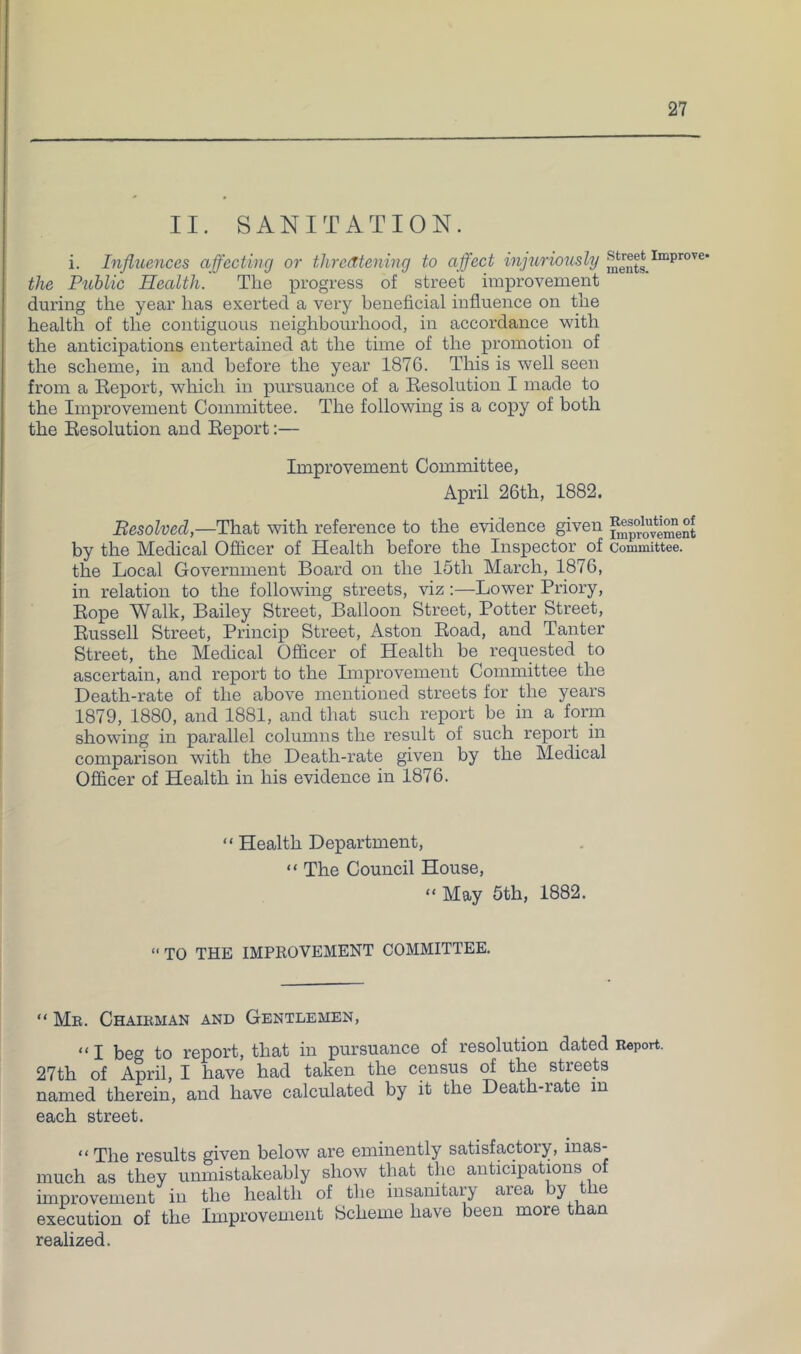 II. SANITATION. i. Influences affecting or threatening to affect injuriously the Public Health. Tlie progress of street improvement during the year has exerted a very beneficial influence on the health of the contiguous neighbourhood, in accordance with the anticipations entertained at the time of the promotion of the scheme, in and before the year 1876. This is well seen from a Report, which in pursuance of a Resolution I made to the Improvement Committee. The following is a copy of both the Resolution and Report:— Improvement Committee, April 26th, 1882. Besolved,—That with reference to the evidence given by the Medical Ofiicer of Health before the Inspector of committee, the Local Government Board on the 15th March, 1876, in relation to the following streets, viz:—Lower Priory, Rope Walk, Bailey Street, Balloon Street, Potter Street, Russell Street, Princip Street, Aston Road, and Tauter Street, the Medical Officer of Health be requested to ascertain, and report to the Improvement Committee the Death-rate of the above mentioned streets for the years 1879, 1880, and 1881, and that such report be in a form showing in parallel columns the result of such report in comparison with the Death-rate given by the Medical Officer of Health in his evidence in 1876. “ Health Department, “ The Council House, “May 5th, 1882. “ TO THE IMPROVEMENT COMMITTEE. “ Mb. Chaikman and Gentlemen, “I beg to report, that in pursuance of resolution dated Report. 27th of April, I have had taken the census of the streets named therein, and have calculated by it the Death-rate in each street. “ The results given below are eminently satisfactory, inas- much as they unmistakeably show that the anticipations of improvement in the health of the insanitary area by the execution of the Improvement Scheme have been more than realized.